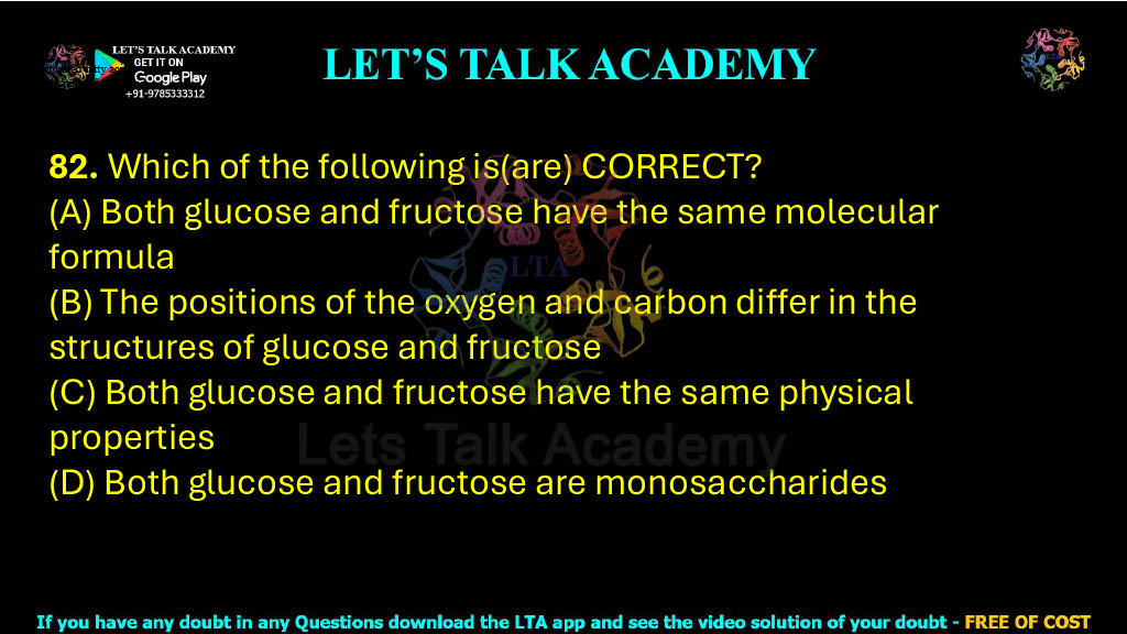 82. Which of the following is(are) CORRECT? (A) Both glucose and fructose have the same molecular formula (B) The positions of the oxygen and carbon differ in the structures of glucose and fructose (C) Both glucose and fructose have the same physical properties (D) Both glucose and fructose are monosaccharides