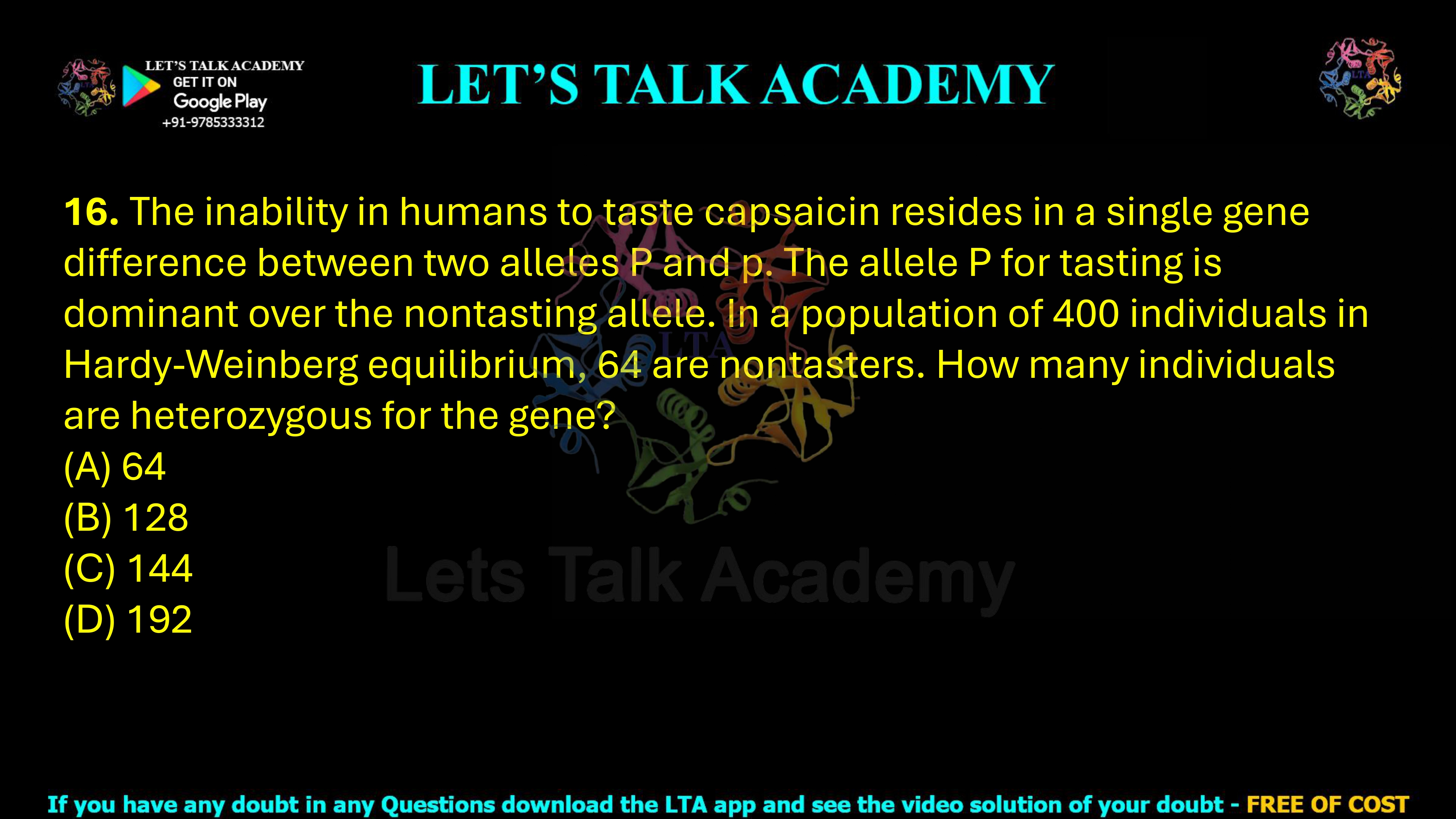16. The inability in humans to taste capsaicin resides in a single gene difference between two alleles P and p. The allele P for tasting is dominant over the nontasting allele. In a population of 400 individuals in Hardy-Weinberg equilibrium, 64 are nontasters. How many individuals are heterozygous for the gene? (A) 64 (B) 128 (C) 144 (D) 192