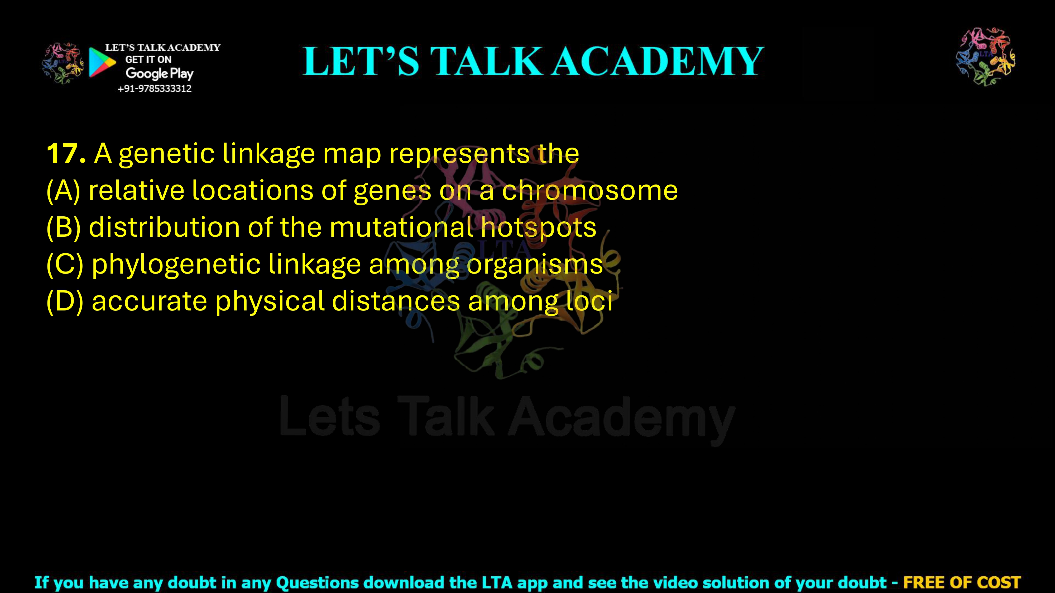 17. A genetic linkage map represents the  (A) relative locations of genes on a chromosome (B) distribution of the mutational hotspots (C) phylogenetic linkage among organisms (D) accurate physical distances among loci