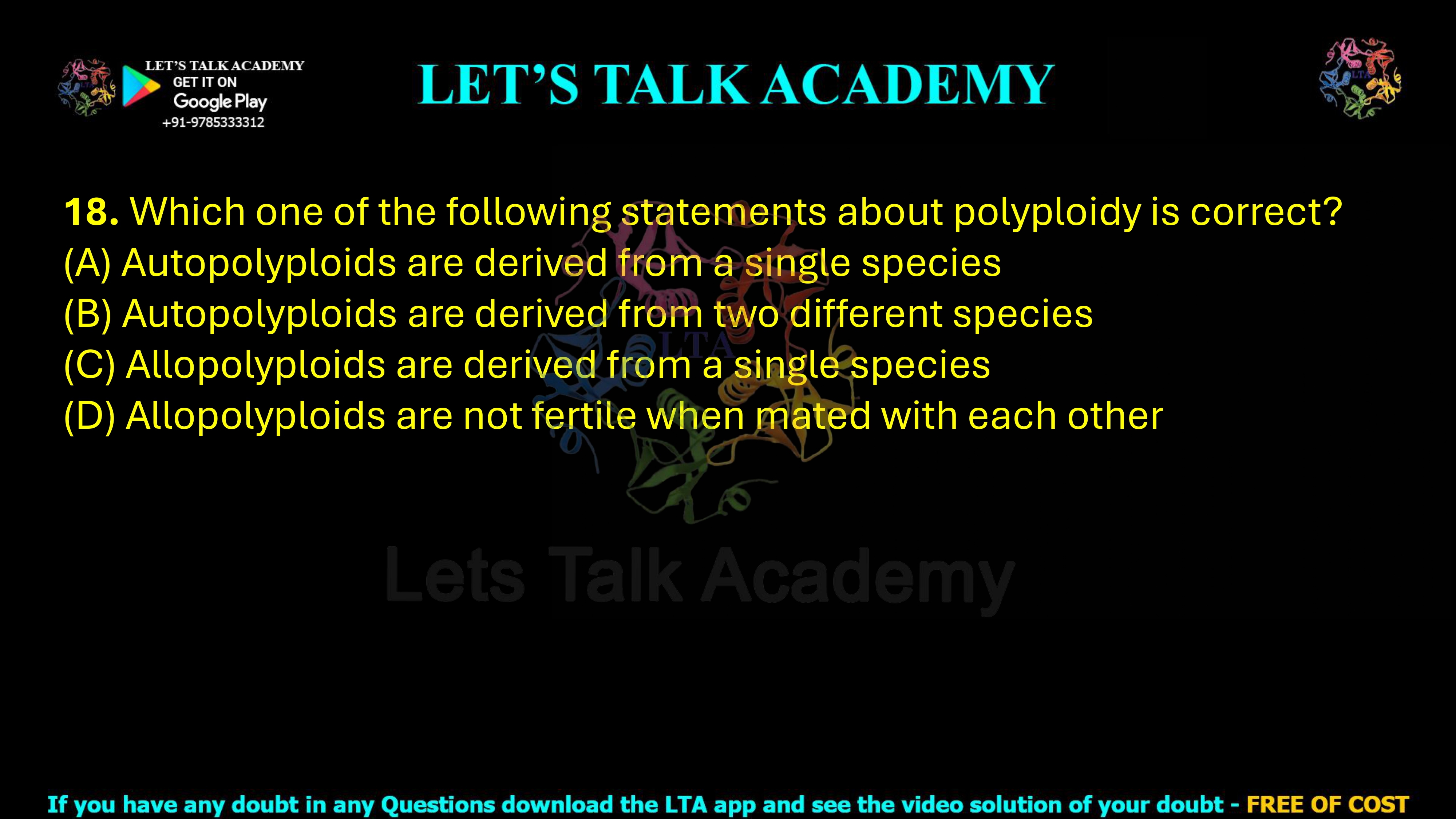 18. Which one of the following statements about polyploidy is correct?  (A) Autopolyploids are derived from a single species (B) Autopolyploids are derived from two different species (C) Allopolyploids are derived from a single species (D) Allopolyploids are not fertile when mated with each other