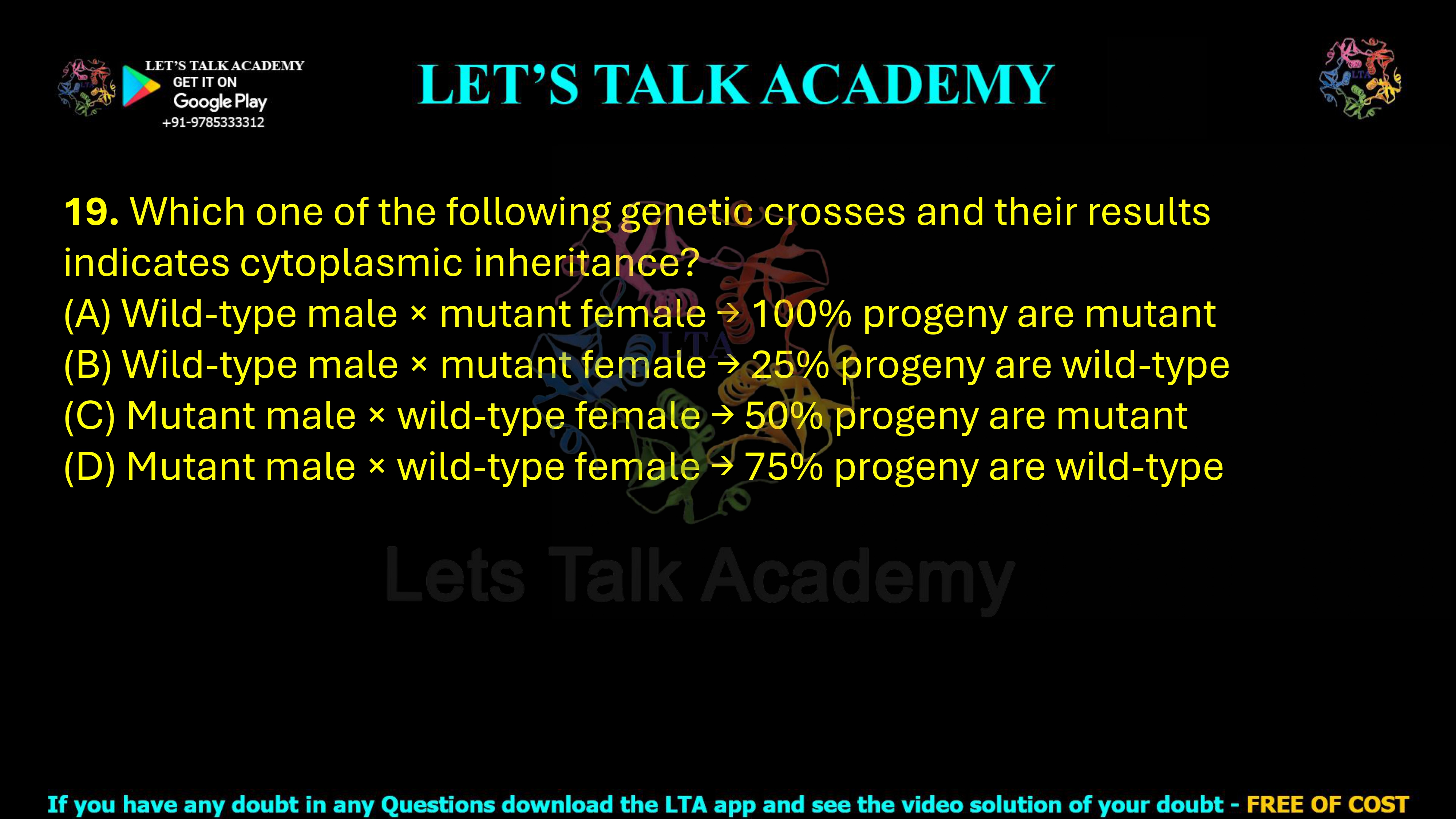 19. Which one of the following genetic crosses and their results indicates cytoplasmic inheritance? (A) Wild-type male × mutant female → 100% progeny are mutant (B) Wild-type male × mutant female → 25% progeny are wild-type (C) Mutant male × wild-type female → 50% progeny are mutant (D) Mutant male × wild-type female → 75% progeny are wild-type