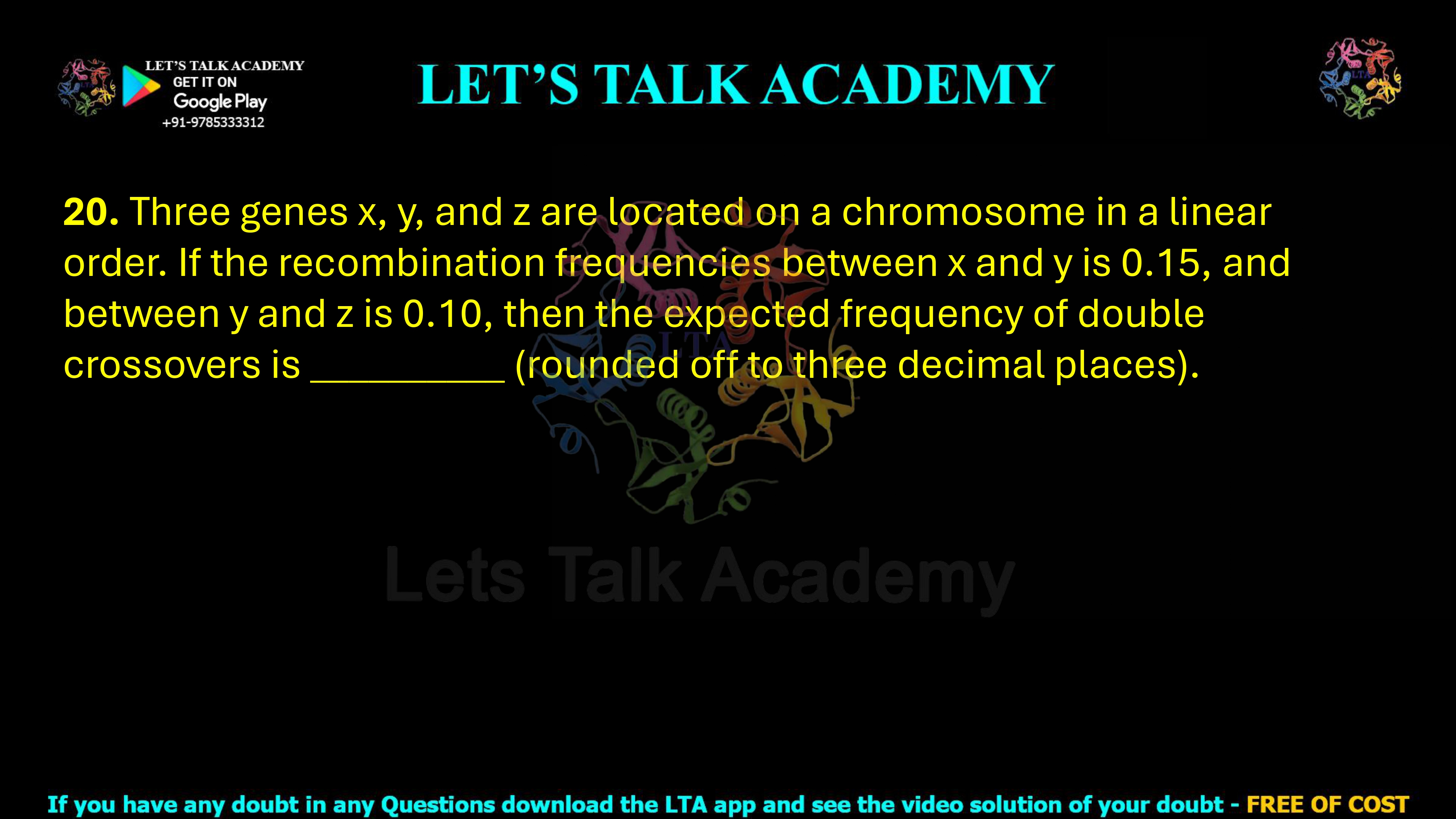 20. Three genes x, y, and z are located on a chromosome in a linear order. If the recombination frequencies between x and y is 0.15, and between y and z is 0.10, then the expected frequency of double crossovers is __________ (rounded off to three decimal places).      