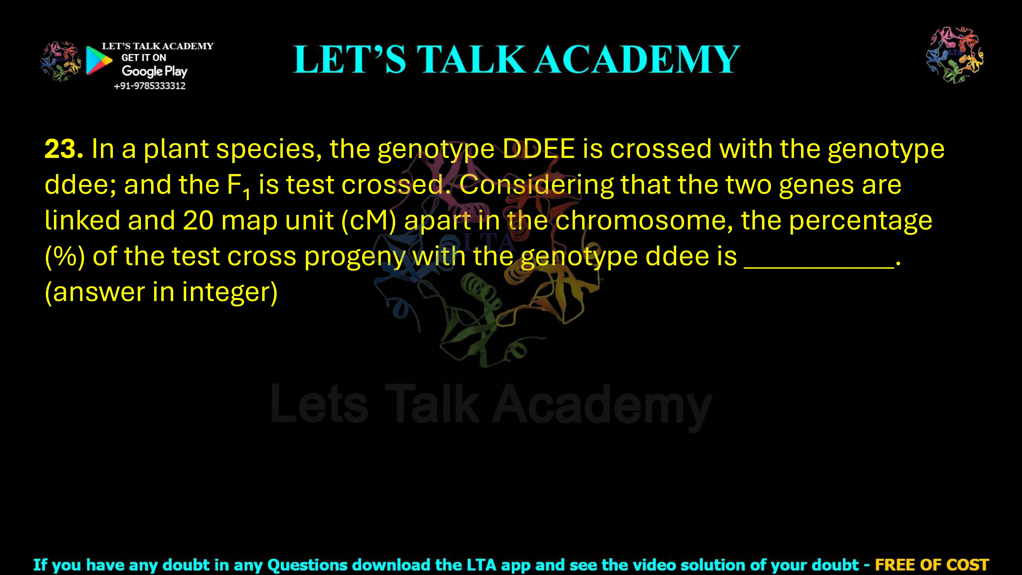 23. In a plant species, the genotype DDEE is crossed with the genotype ddee; and the F₁ is test crossed. Considering that the two genes are linked and 20 map unit (cM) apart in the chromosome, the percentage (%) of the test cross progeny with the genotype ddee is ___________. (answer in integer)