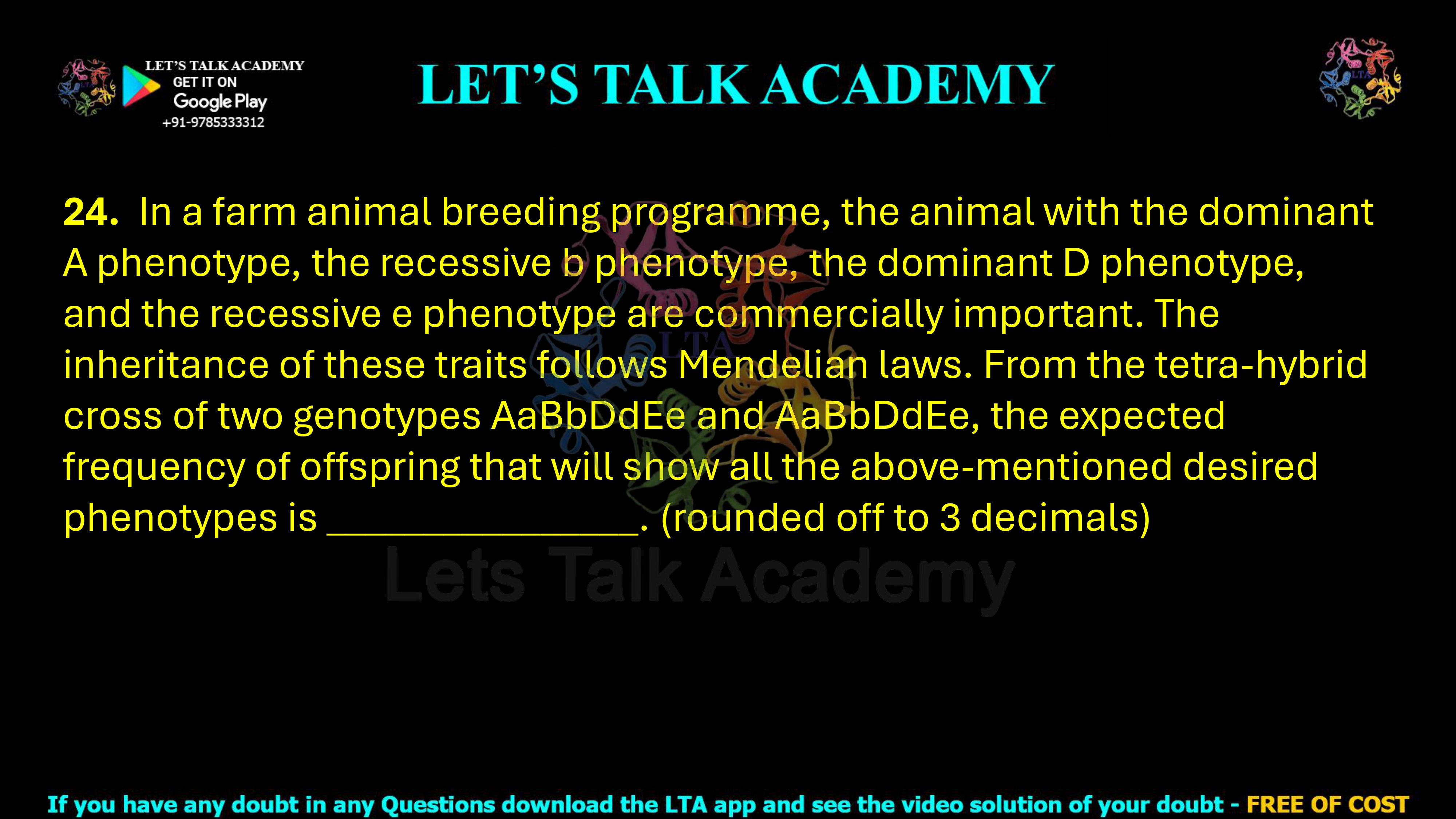 24. In a farm animal breeding programme, the animal with the dominant A phenotype, the recessive b phenotype, the dominant D phenotype, and the recessive e phenotype are commercially important. The inheritance of these traits follows Mendelian laws. From the tetra-hybrid cross of two genotypes AaBbDdEe and AaBbDdEe, the expected frequency of offspring that will show all the above-mentioned desired phenotypes is ________________. (rounded off to 3 decimals)