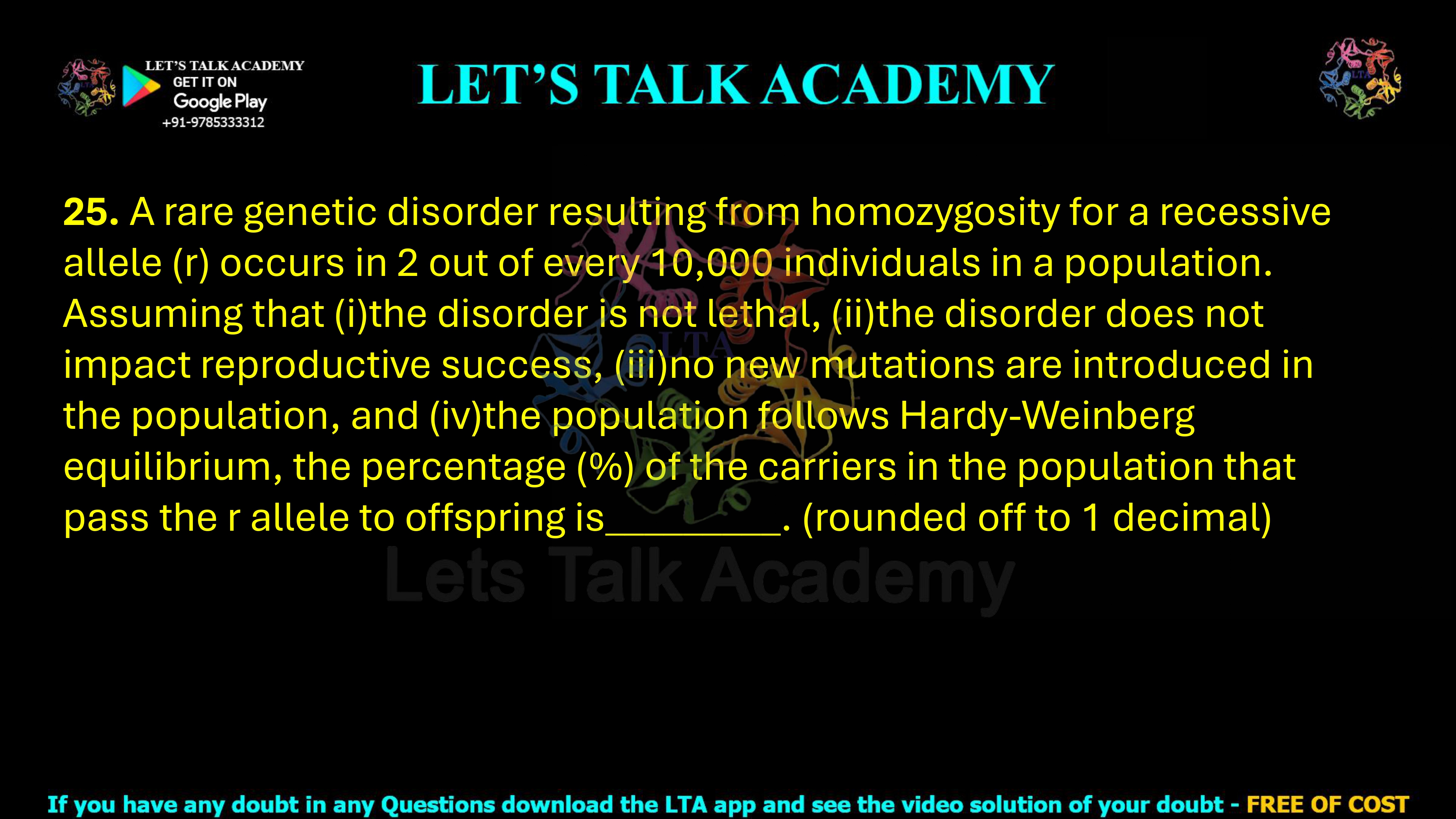 25. A rare genetic disorder resulting from homozygosity for a recessive allele (r) occurs in 2 out of every 10,000 individuals in a population. Assuming that (i)the disorder is not lethal, (ii)the disorder does not impact reproductive success, (iii)no new mutations are introduced in the population, and (iv)the population follows Hardy-Weinberg equilibrium, the percentage (%) of the carriers in the population that pass the r allele to offspring is_________. (rounded off to 1 decimal)
