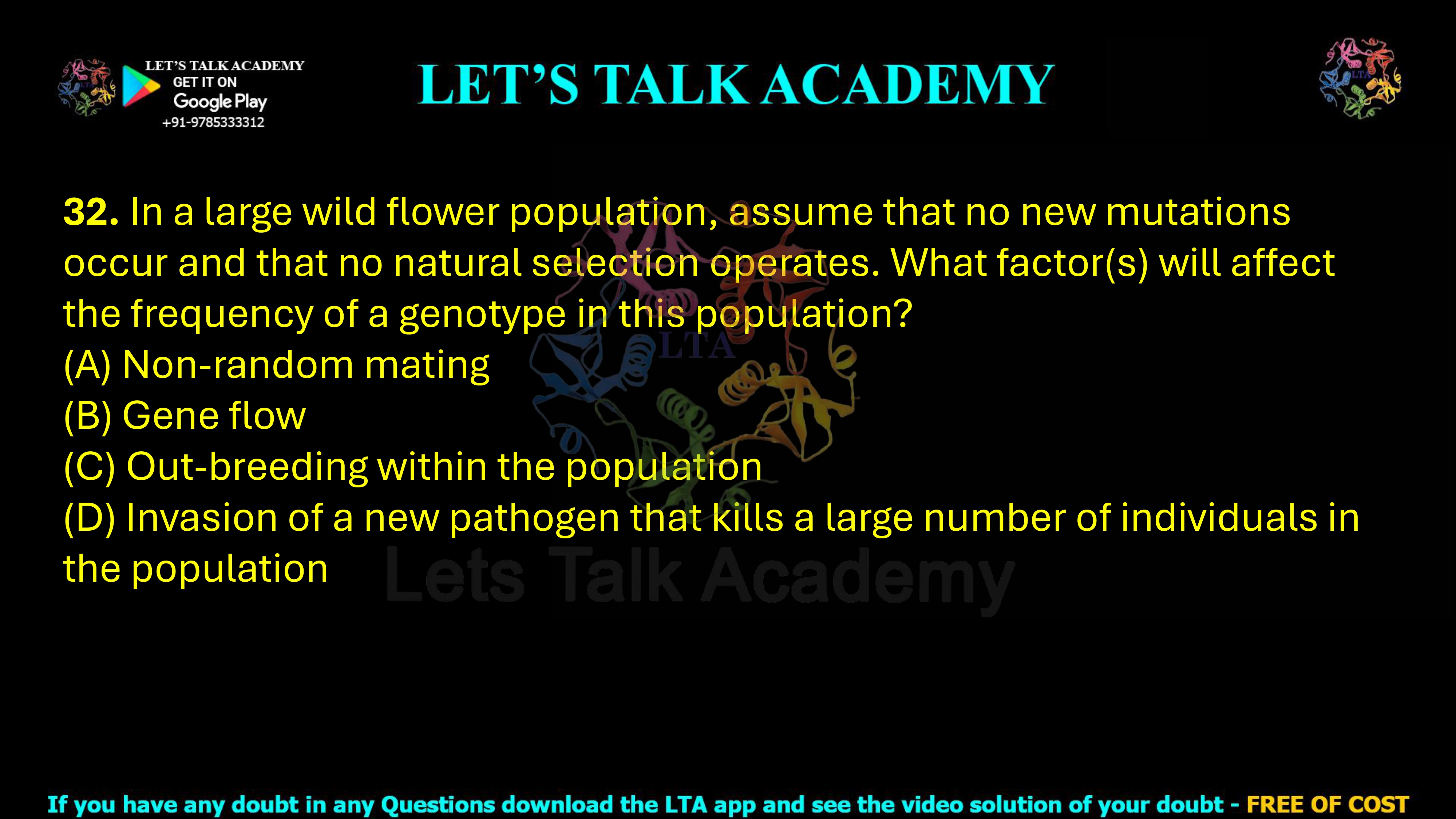 32. In a large wild flower population, assume that no new mutations occur and that no natural selection operates. What factor(s) will affect the frequency of a genotype in this population?  (A) Non-random mating (B) Gene flow (C) Out-breeding within the population (D) Invasion of a new pathogen that kills a large number of individuals in the population