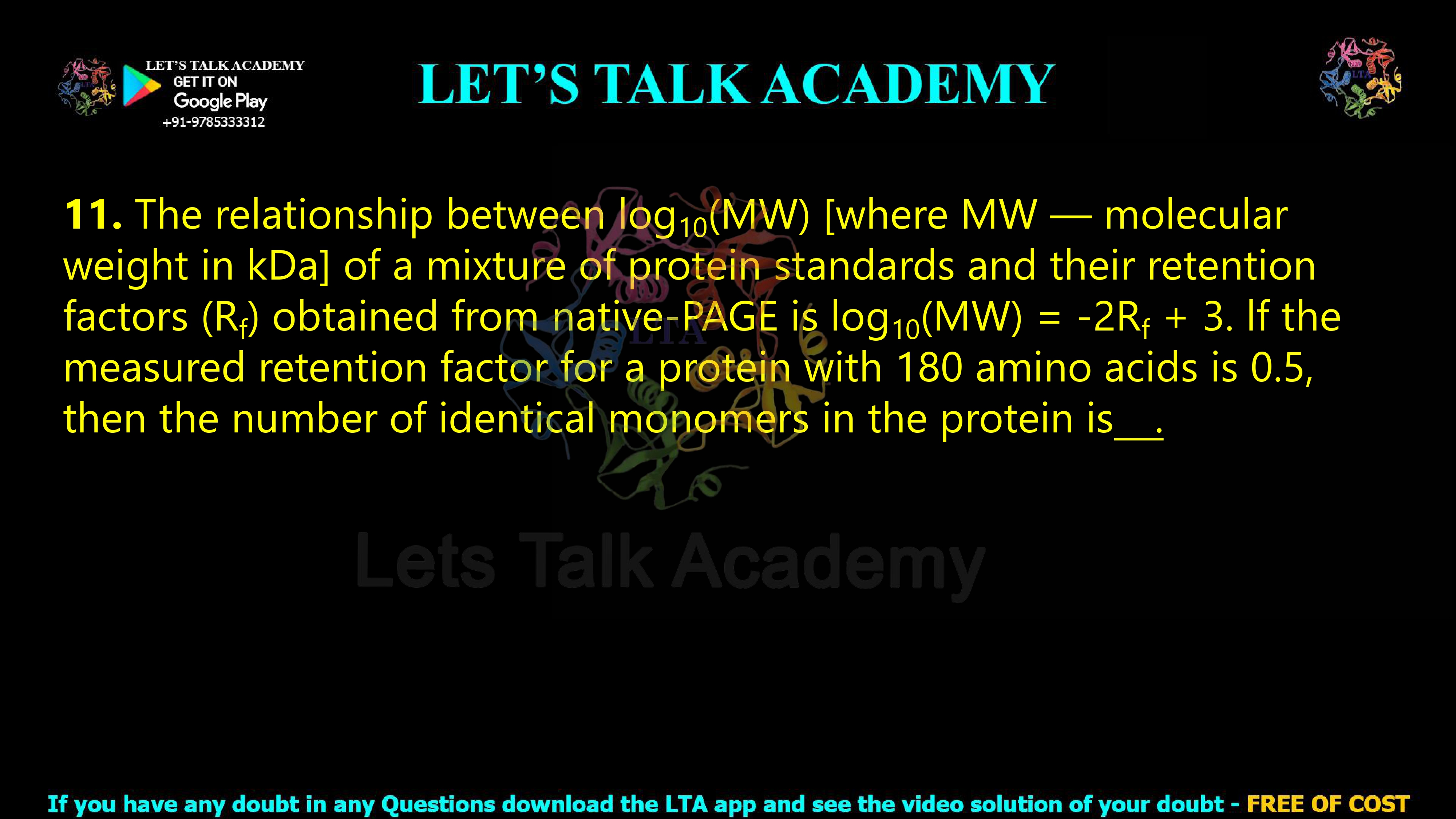 11. The relationship between log10(MW) [where MW — molecular weight in kDa] of a mixture of protein standards and their retention factors (Rf) obtained from native-PAGE is log10(MW) = -2Rf + 3. lf the measured retention factor for a protein with 180 amino acids is 0.5, then the number of identical monomers in the protein is .