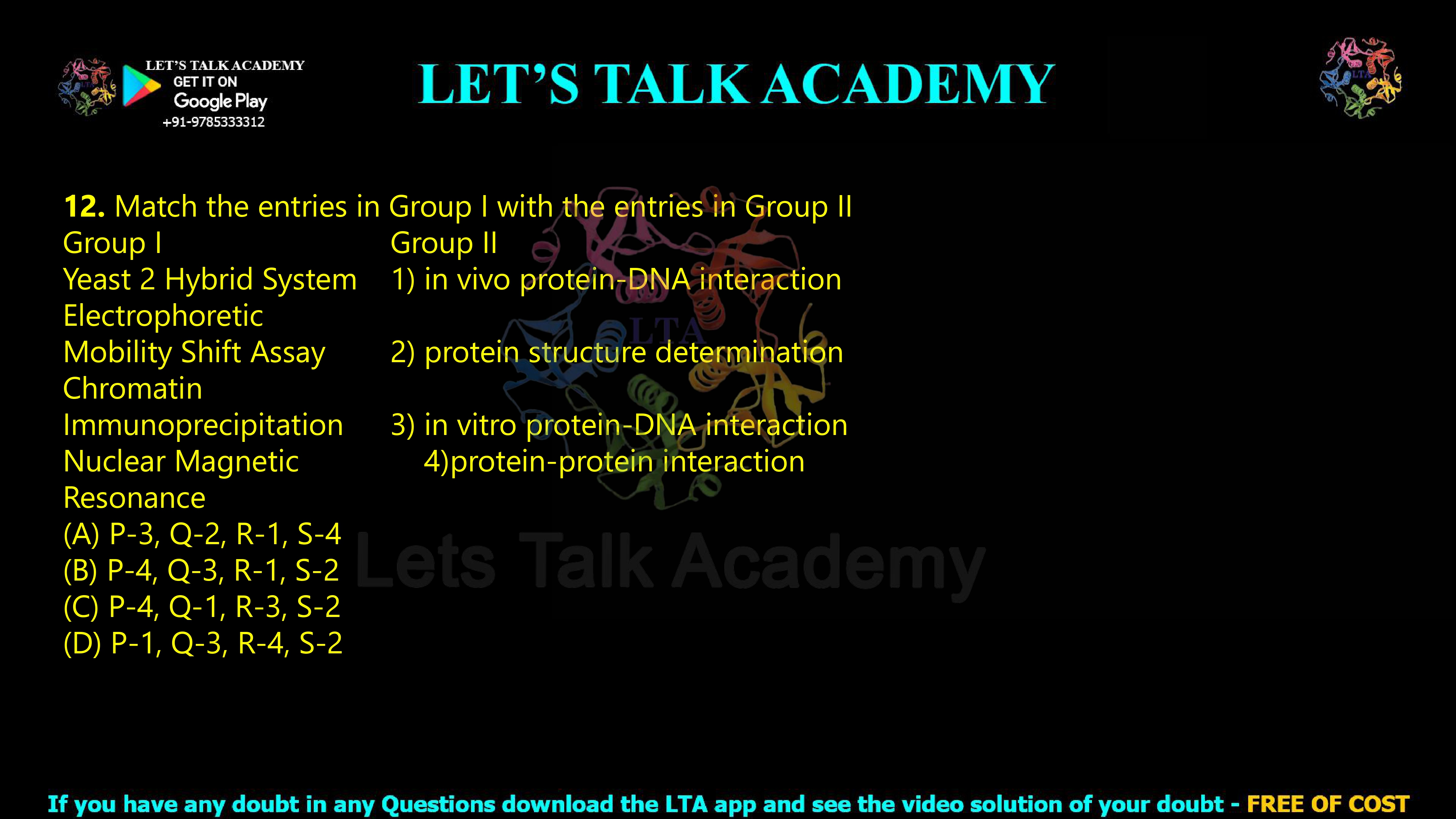 12. Match the entries in Group I with the entries in Group II  Group I                                         Group II Yeast 2 Hybrid System           1) in vivo protein-DNA interaction Electrophoretic Mobility Shift Assay                2) protein structure determination Chromatin Immunoprecipitation             3) in vitro protein-DNA interaction Nuclear Magnetic                   4)protein-protein interaction Resonance                              (A) P-3, Q-2, R-1, S-4    (B) P-4, Q-3, R-1, S-2 (C) P-4, Q-1, R-3, S-2 (D) P-1, Q-3, R-4, S-2