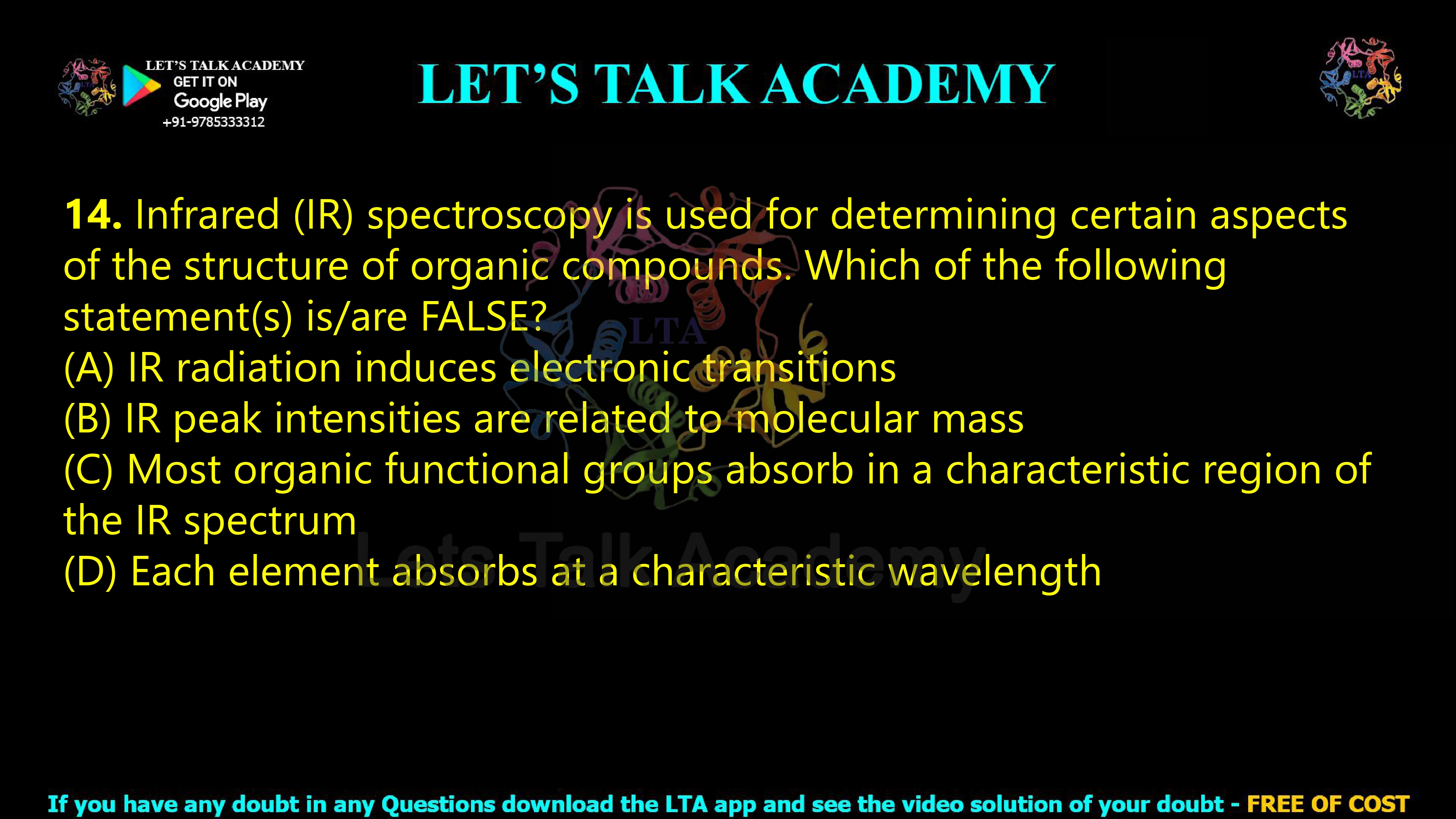 14. Infrared (IR) spectroscopy is used for determining certain aspects of the structure of organic compounds. Which of the following statement(s) is/are FALSE? (2021) (A) IR radiation induces electronic transitions (B) IR peak intensities are related to molecular mass (C) Most organic functional groups absorb in a characteristic region of the IR spectrum (D) Each element absorbs at a characteristic wavelength