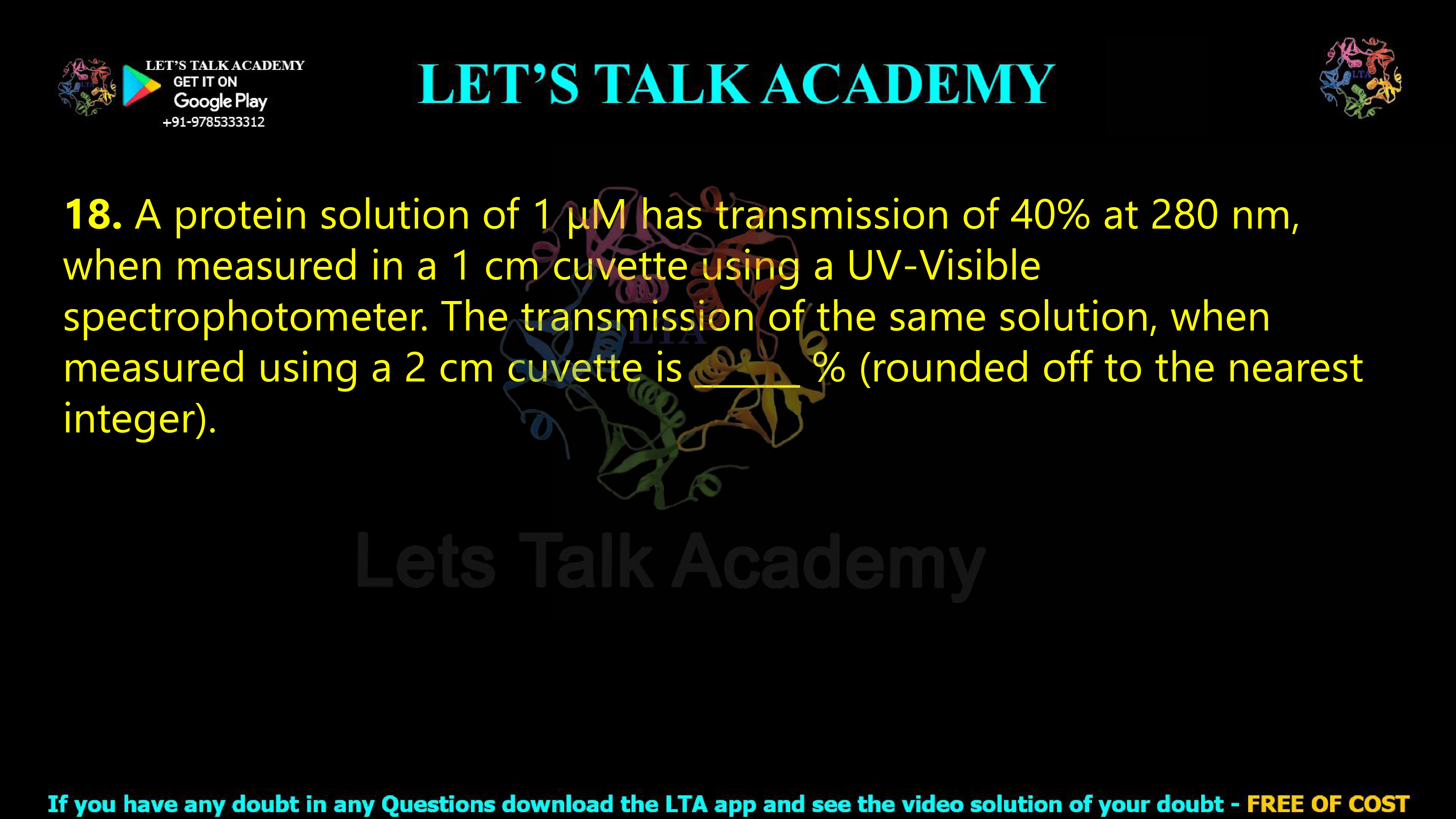 17. A protein solution of 1 μM has transmission of 40% at 280 nm, when measured in a 1 cm cuvette using a UV-Visible spectrophotometer. The transmission of the same solution, when measured using a 2 cm cuvette is ______ % (rounded off to the nearest integer).