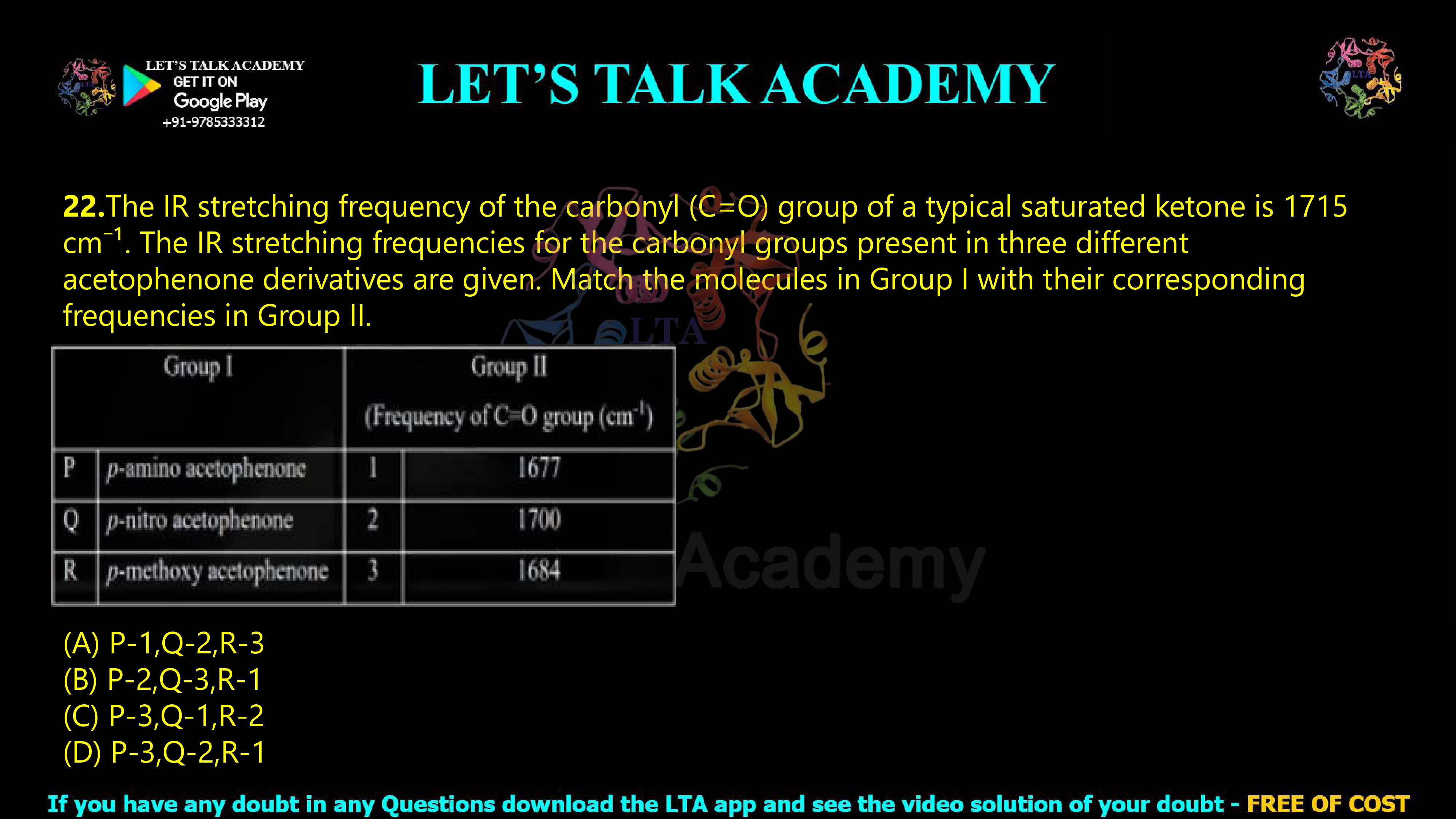 21.The IR stretching frequency of the carbonyl (C=O) group of a typical saturated ketone is 1715 cm⁻¹. The IR stretching frequencies for the carbonyl groups present in three different acetophenone derivatives are given. Match the molecules in Group I with their corresponding frequencies in Group II.  (A) P-1,Q-2,R-3  (B) P-2,Q-3,R-1  (C) P-3,Q-1,R-2  (D) P-3,Q-2,R-1