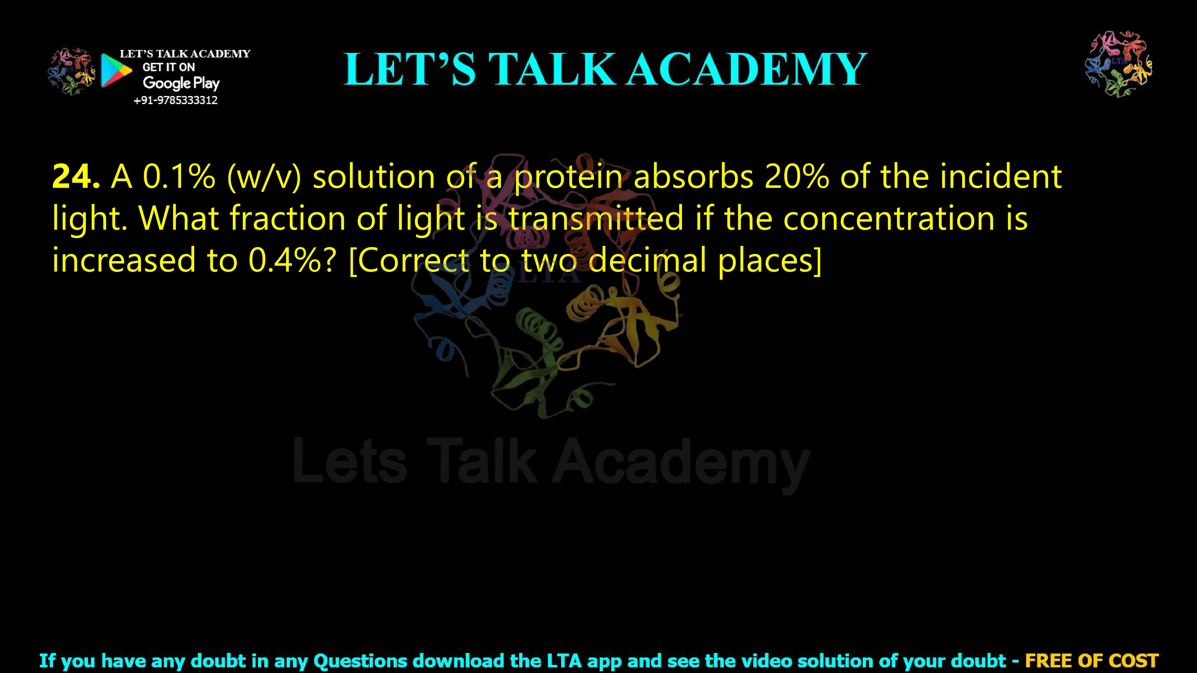 23. A 0.1% (w/v) solution of a protein absorbs 20% of the incident light. What fraction of light is transmitted if the concentration is increased to 0.4%? [Correct to two decimal places]              