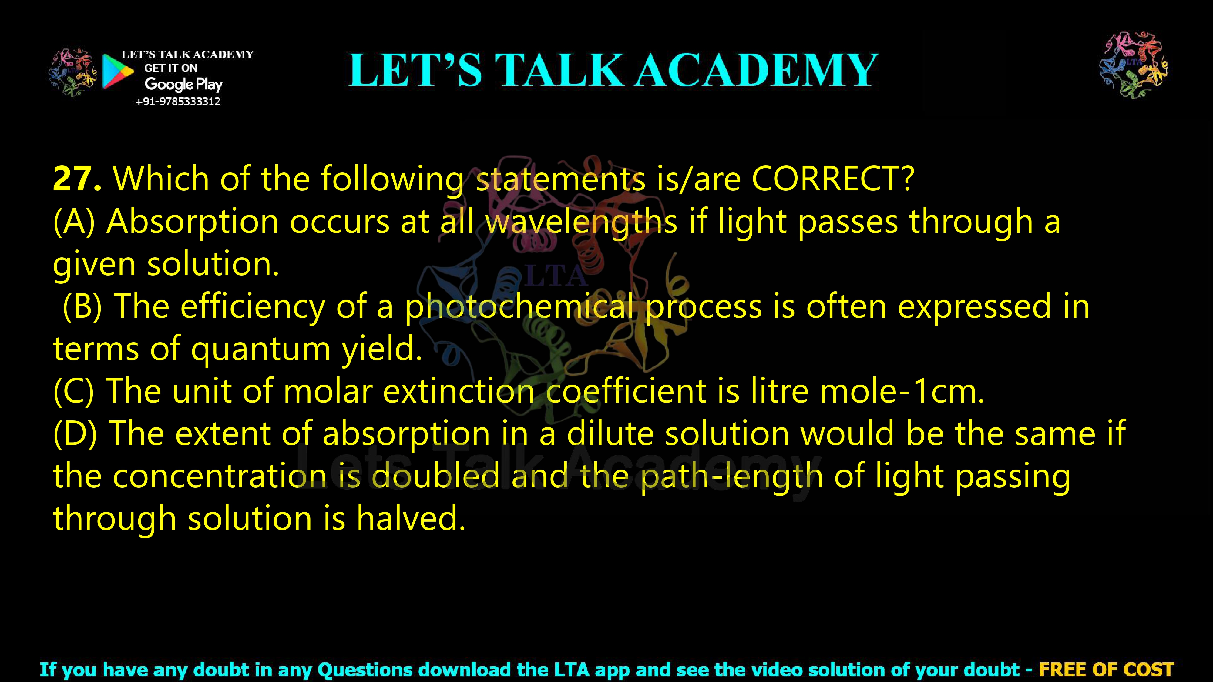 26. Which of the following statements is/are CORRECT?  (A) Absorption occurs at all wavelengths if light passes through a given solution.  (B) The efficiency of a photochemical process is often expressed in terms of quantum yield. (C) The unit of molar extinction coefficient is litre mole-1cm. (D) The extent of absorption in a dilute solution would be the same if the concentration is doubled and the path-length of light passing through solution is halved.