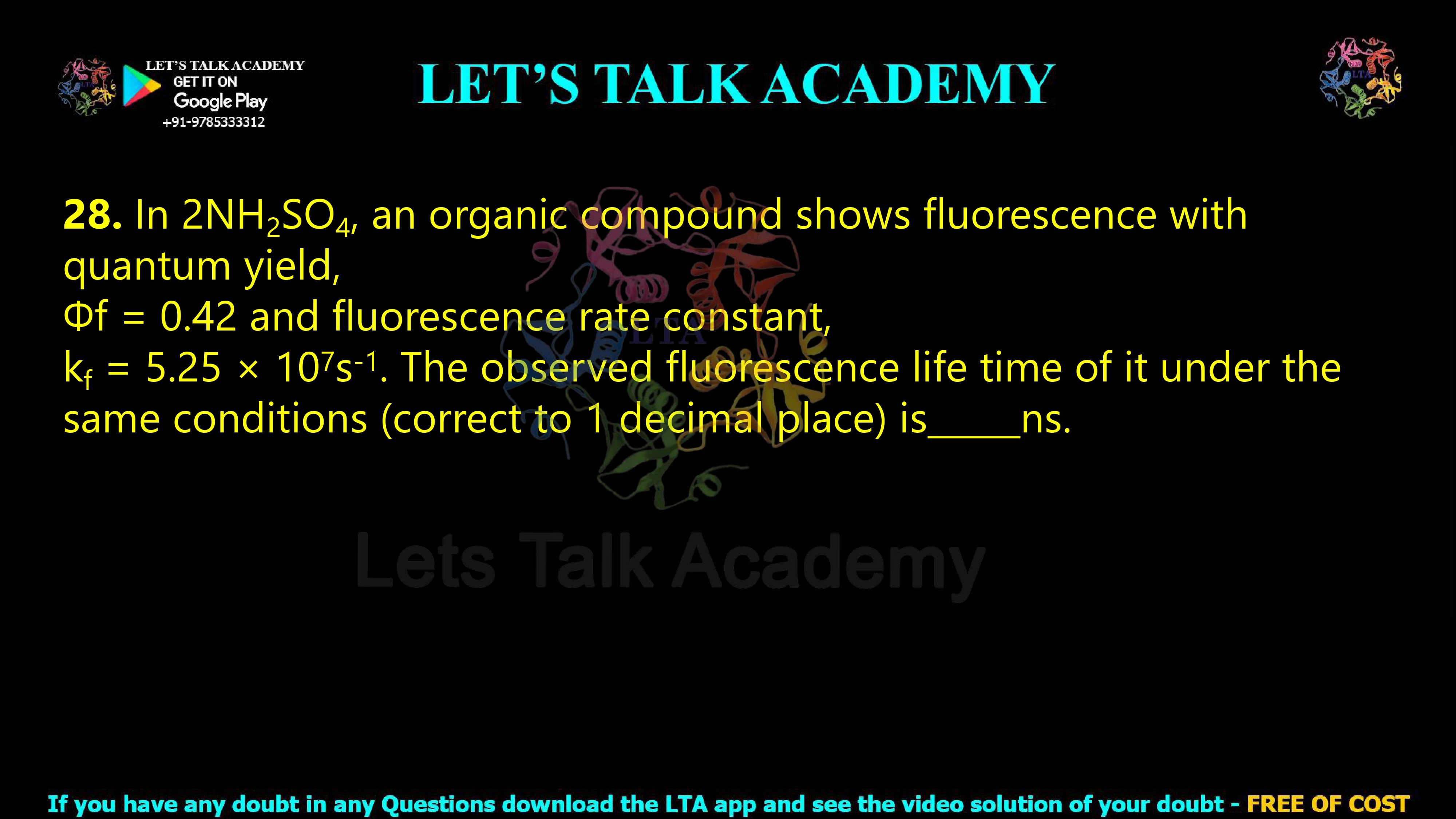 27. In 2NH2SO4, an organic compound shows fluorescence with quantum yield, Φf = 0.42 and fluorescence rate constant, kf = 5.25 × 107s-1. The observed fluorescence life time of it under the same conditions (correct to 1 decimal place) is        ns.            