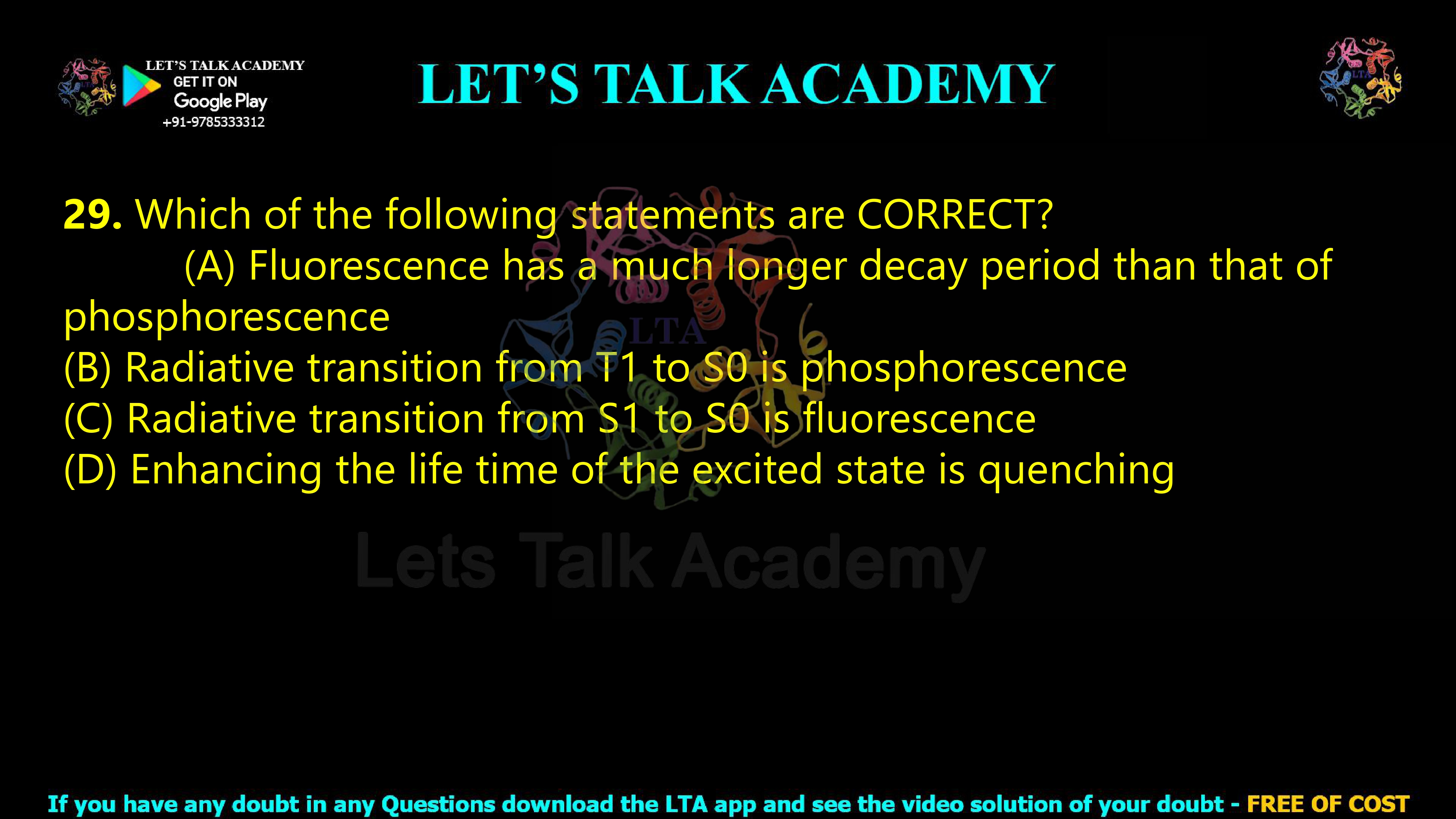 28. Which of the following statements are CORRECT?  (A) Fluorescence has a much longer decay period than that of phosphorescence (B) Radiative transition from T1 to S0 is phosphorescence (C) Radiative transition from S1 to S0 is fluorescence (D) Enhancing the life time of the excited state is quenching