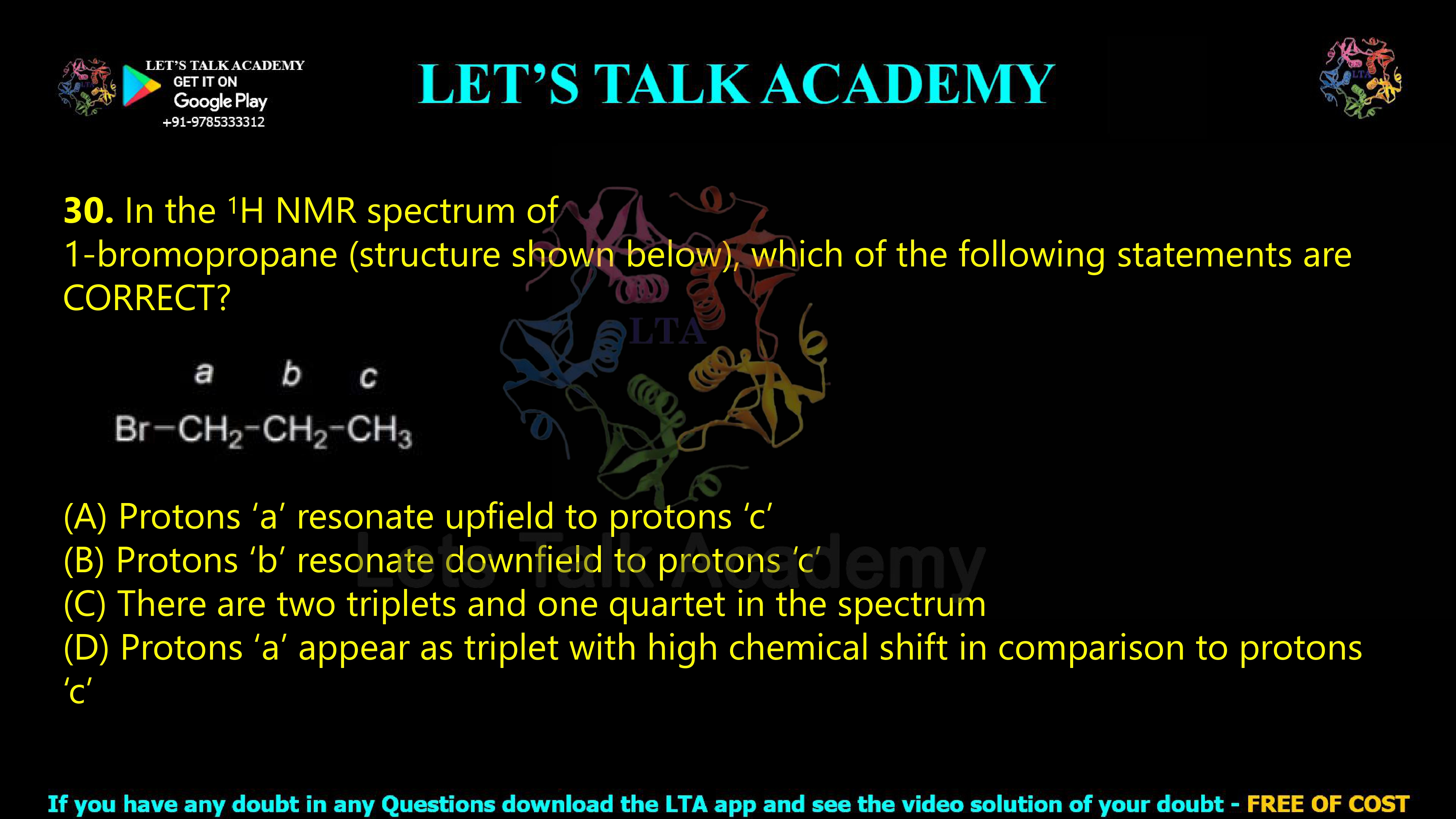 29. In the 1H NMR spectrum of 1-bromopropane (structure shown below), which of the following statements are CORRECT?        (A) Protons ‘a’ resonate upfield to protons ‘c’ (B) Protons ‘b’ resonate downfield to protons ‘c’ (C) There are two triplets and one quartet in the spectrum (D) Protons ‘a’ appear as triplet with high chemical shift in comparison to protons ‘c’