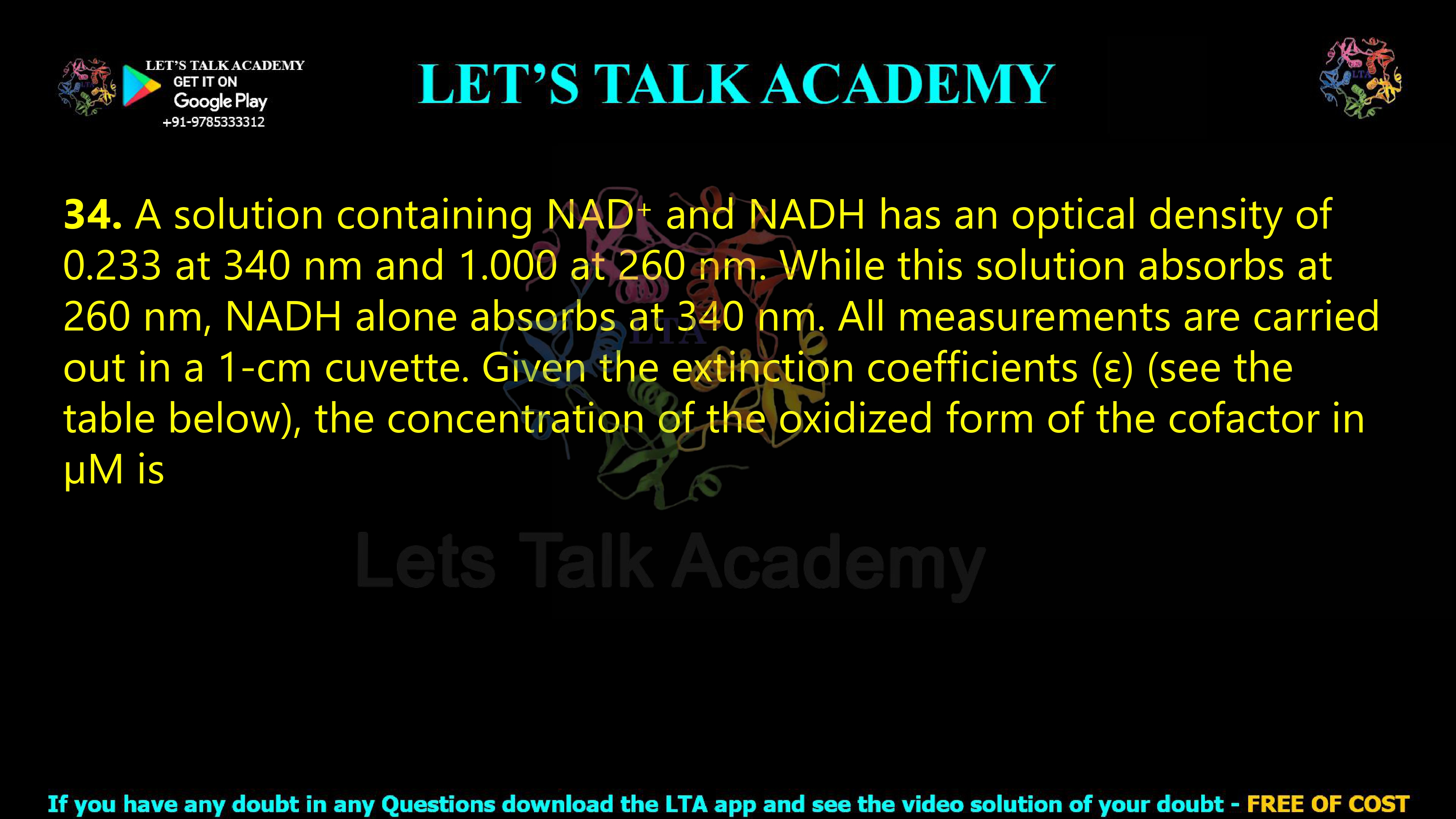 33. A solution containing NAD+ and NADH has an optical density of 0.233 at 340 nm and 1.000 at 260 nm. While this solution absorbs at 260 nm, NADH alone absorbs at 340 nm. All measurements are carried out in a 1-cm cuvette. Given the extinction coefficients (ε) (see the table below), the concentration of the oxidized form of the cofactor in µM is             
