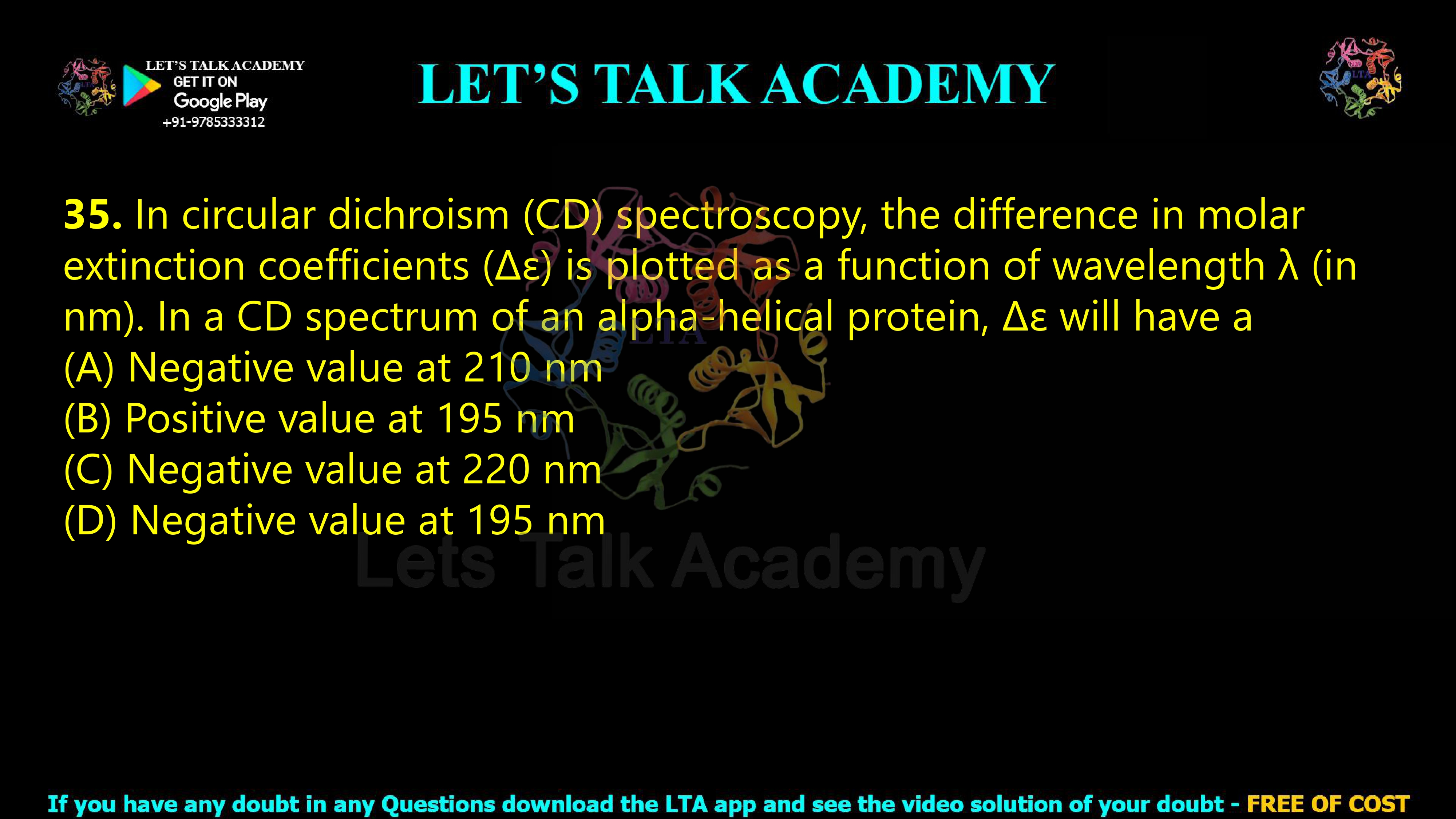 34. In circular dichroism (CD) spectroscopy, the difference in molar extinction coefficients (Δε) is plotted as a function of wavelength λ (in nm). In a CD spectrum of an alpha-helical protein, Δε will have a  (A) Negative value at 210 nm (B) Positive value at 195 nm (C) Negative value at 220 nm (D) Negative value at 195 nm