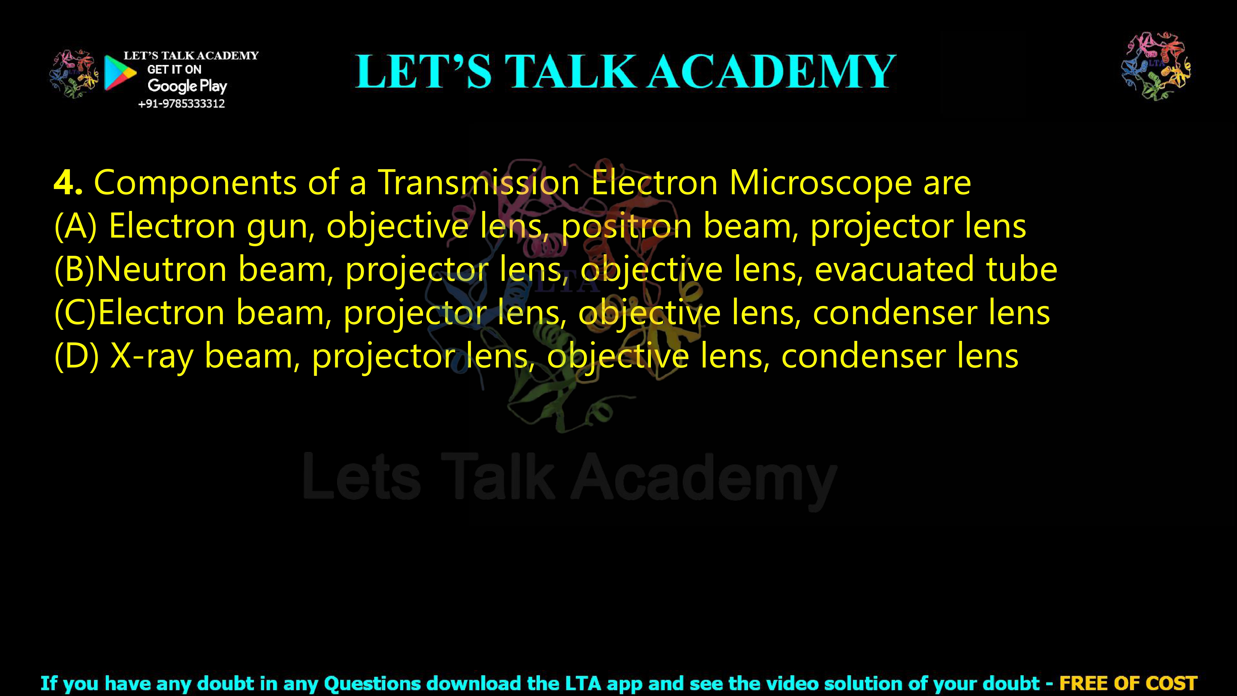 4. Components of a Transmission Electron Microscope are  (A) Electron gun, objective lens, positron beam, projector lens (B)Neutron beam, projector lens, objective lens, evacuated tube (C)Electron beam, projector lens, objective lens, condenser lens (D) X-ray beam, projector lens, objective lens, condenser lens