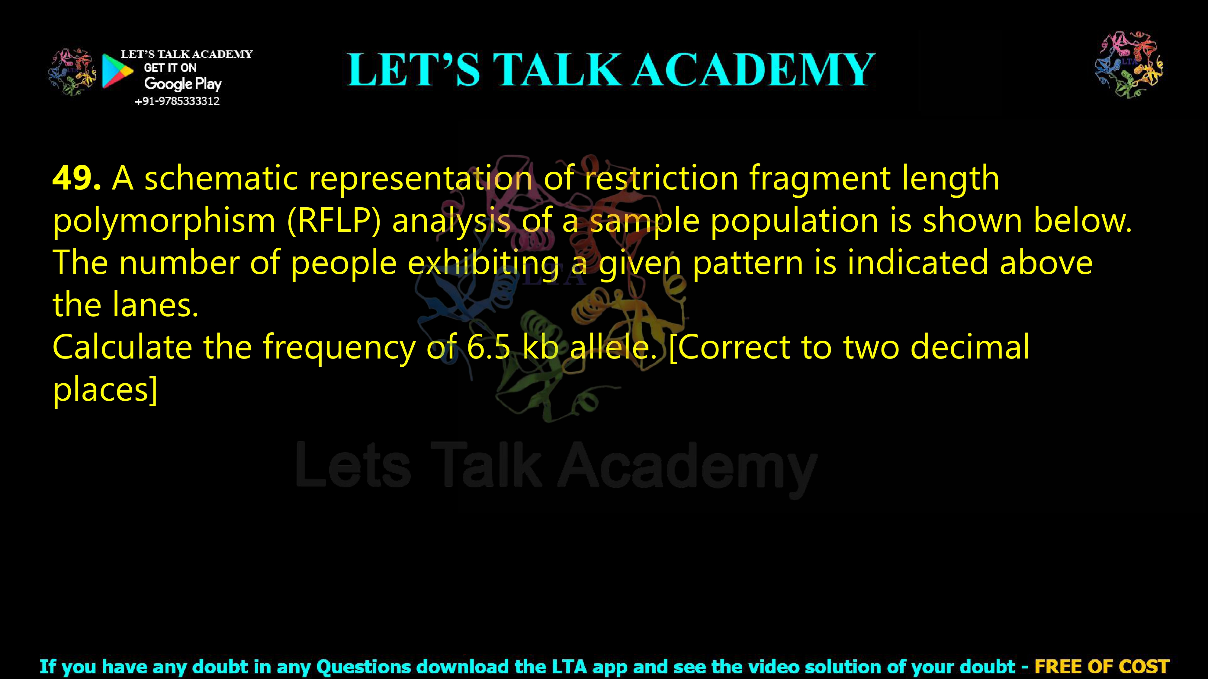 48. A schematic representation of restriction fragment length polymorphism (RFLP) analysis of a sample population is shown below. The number of people exhibiting a given pattern is indicated above the lanes. Calculate the frequency of 6.5 kb allele. [Correct to two decimal places]     