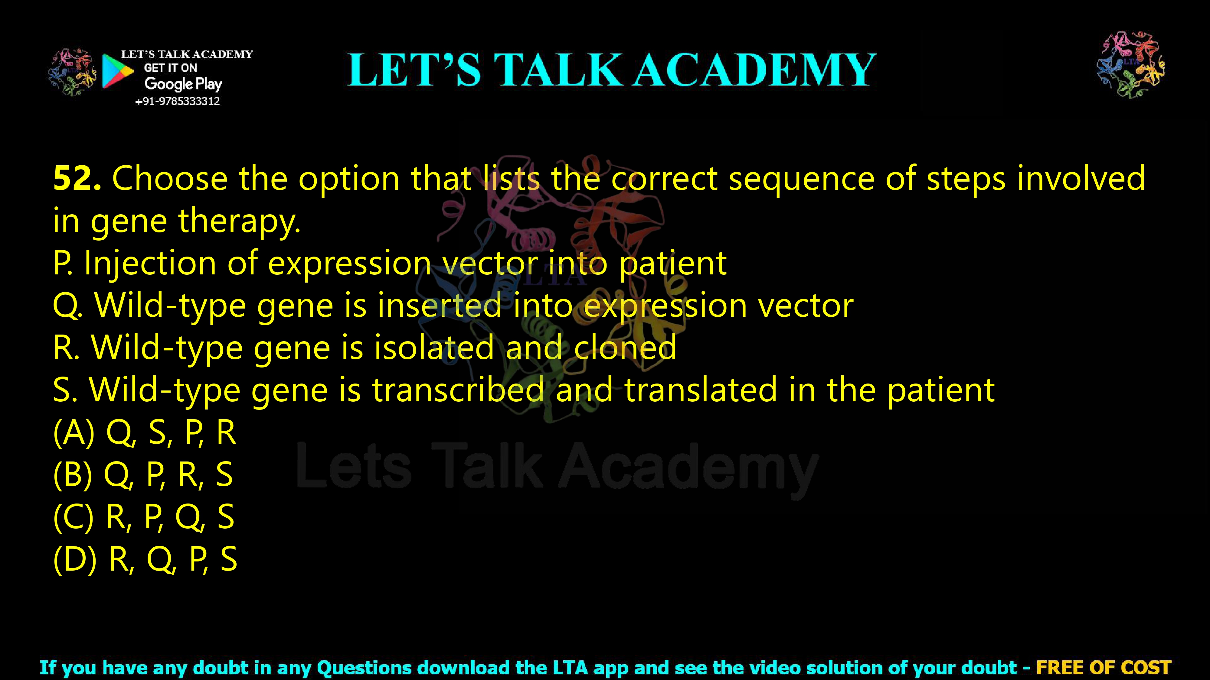 51. Choose the option that lists the correct sequence of steps involved in gene therapy.     P. Injection of expression vector into patient Q. Wild-type gene is inserted into expression vector R. Wild-type gene is isolated and cloned S. Wild-type gene is transcribed and translated in the patient  (A) Q, S, P, R   (B) Q, P, R, S    (C) R, P, Q, S    (D) R, Q, P, S