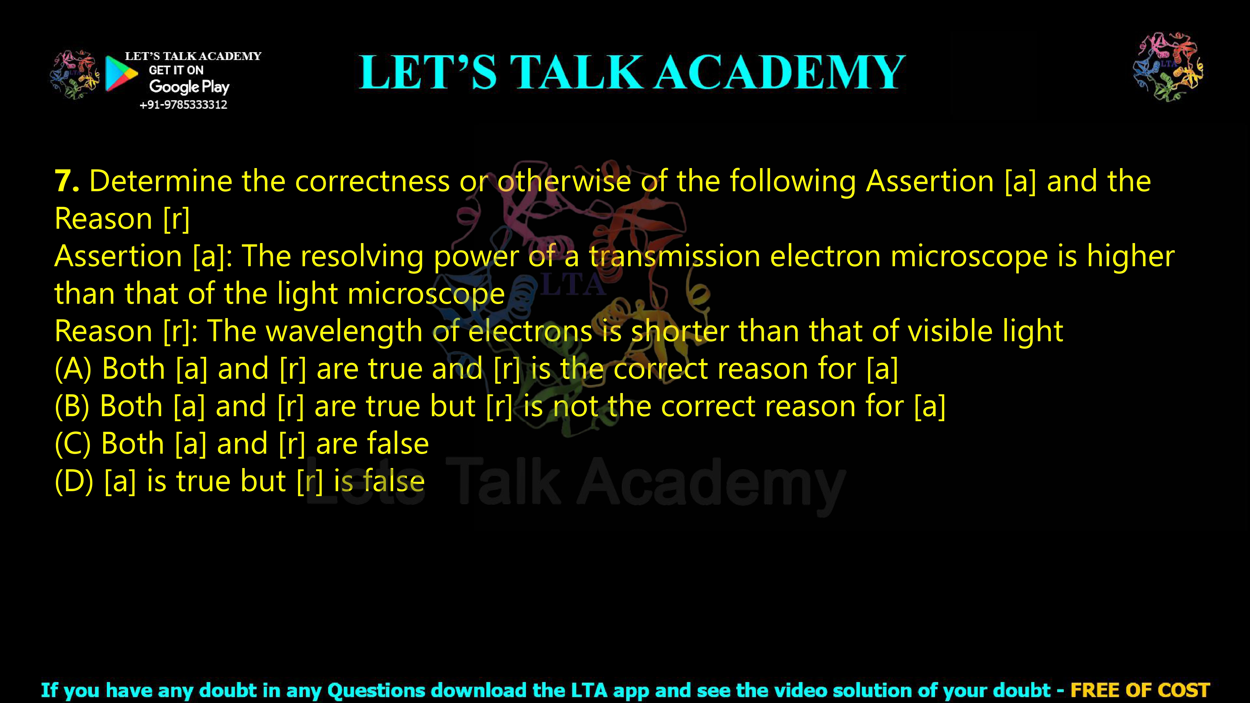 7. Determine the correctness or otherwise of the following Assertion [a] and the Reason [r]  Assertion [a]: The resolving power of a transmission electron microscope is higher than that of the light microscope Reason [r]: The wavelength of electrons is shorter than that of visible light                           (A) Both [a] and [r] are true and [r] is the correct reason for [a] (B) Both [a] and [r] are true but [r] is not the correct reason for [a] (C) Both [a] and [r] are false (D) [a] is true but [r] is false