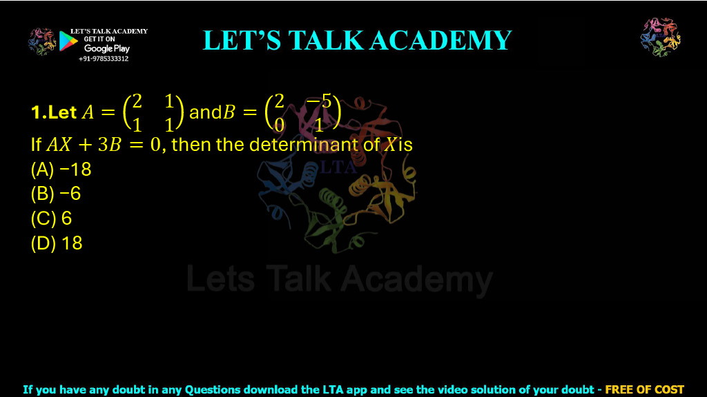 1. Let A = ⎛ 2   1 ⎞ ⎝ 1   1 ⎠  and  B = ⎛ 2  −5 ⎞ ⎝ 0    1 ⎠ If AX + 3B = 0, then the determinant of X is: (A) −18 (B) −6 (C) 6 (D) 18