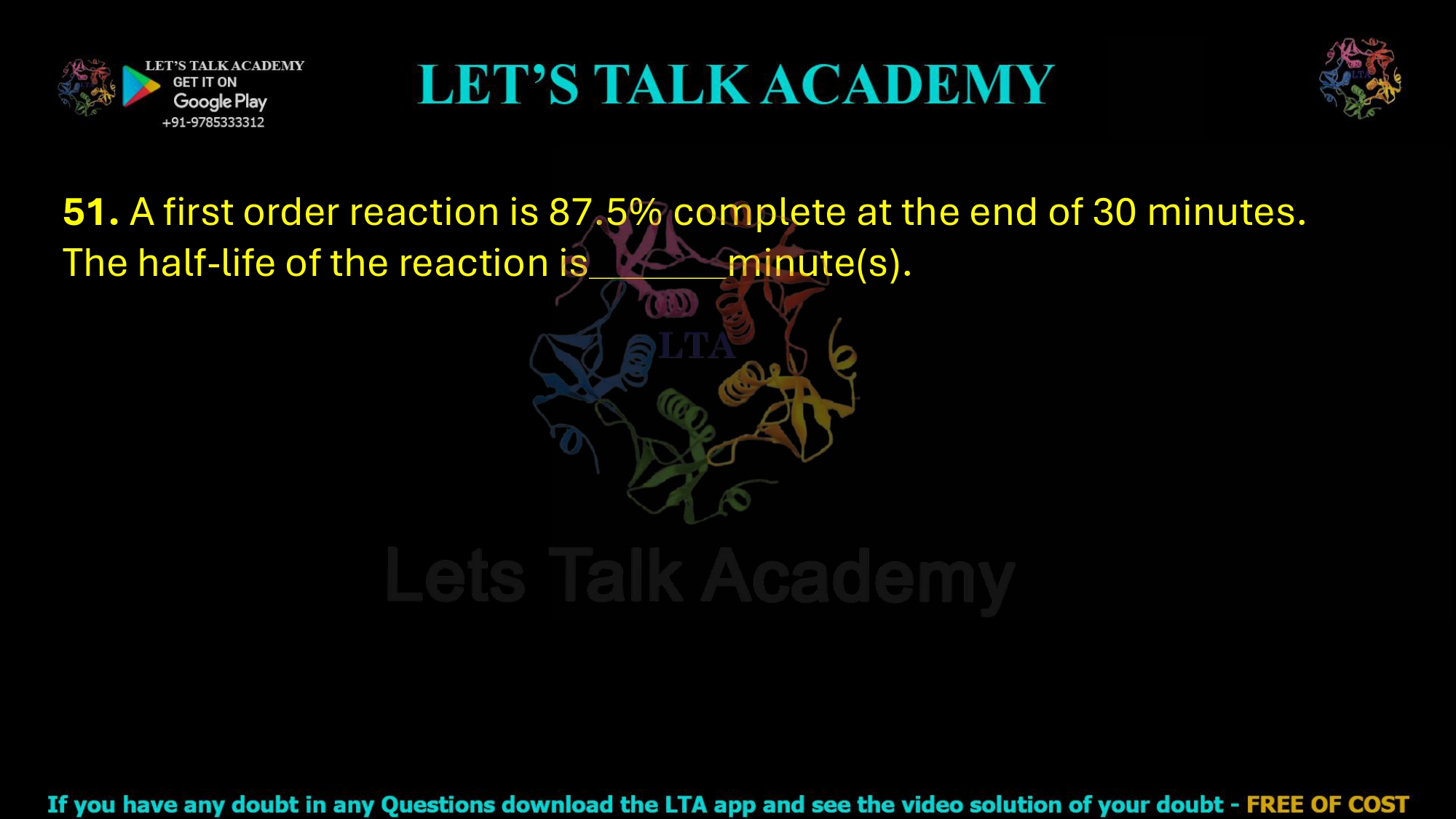 51. A first order reaction is 87.5% complete at the end of 30 minutes. The half-life of the reaction is minute(s).