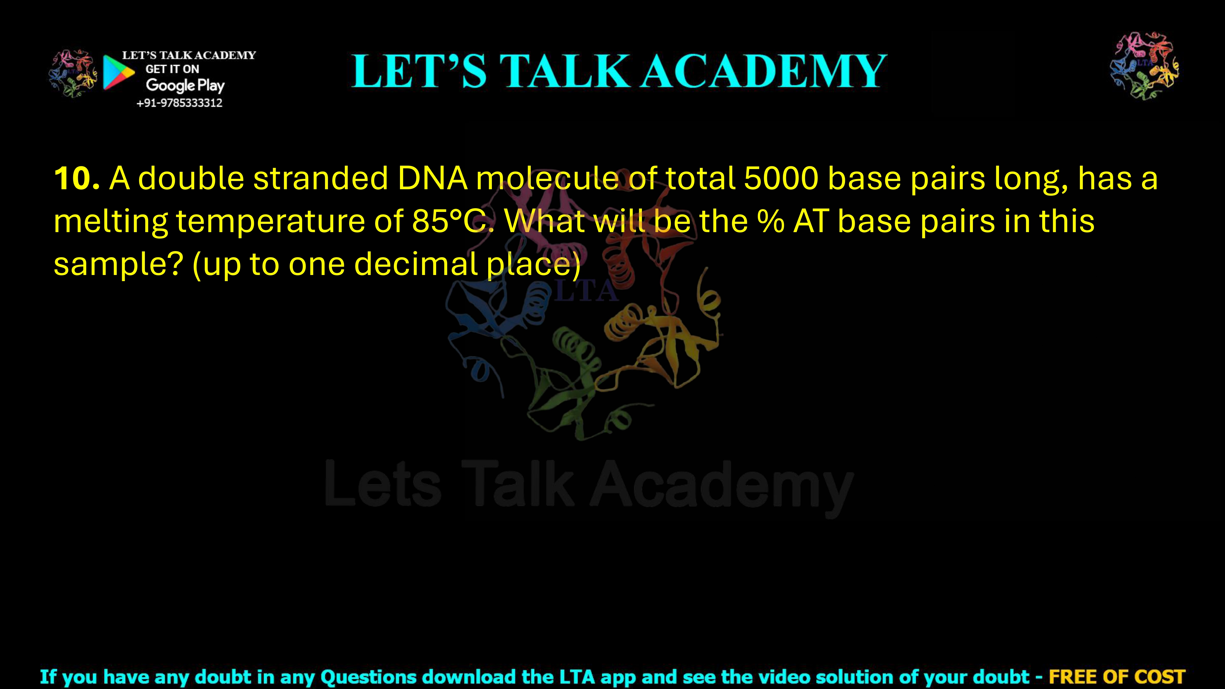 10. A double stranded DNA molecule of total 5000 base pairs long, has a melting temperature of 85°C. What will be the % AT base pairs in this sample? (up to one decimal place)