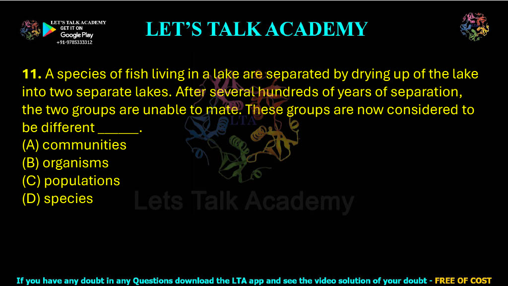 11. A species of fish living in a lake are separated by drying up of the lake into two separate lakes. After several hundreds of years of separation, the two groups are unable to mate. These groups are now considered to be different ______. (A) communities (B) organisms (C) populations (D) species