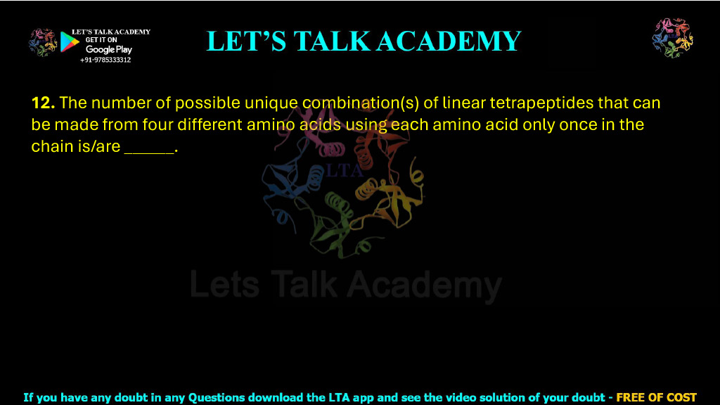 12. The number of possible unique combination(s) of linear tetrapeptides that can be made from four different amino acids using each amino acid only once in the chain is/are ______.