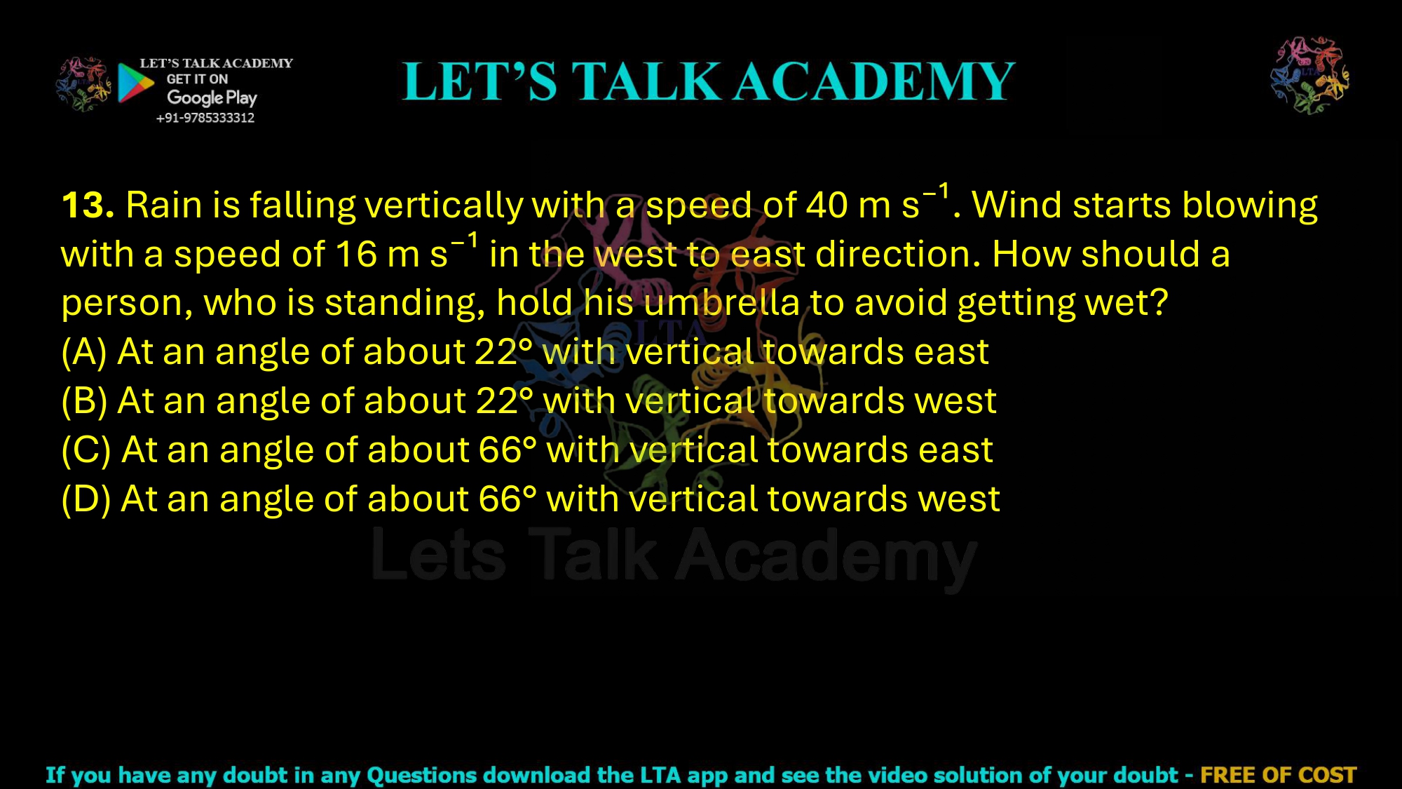 13. Rain is falling vertically with a speed of 40 m s⁻¹. Wind starts blowing with a speed of 16 m s⁻¹ in the west to east direction. How should a person, who is standing, hold his umbrella to avoid getting wet? (A) At an angle of about 22° with vertical towards east (B) At an angle of about 22° with vertical towards west (C) At an angle of about 66° with vertical towards east (D) At an angle of about 66° with vertical towards west