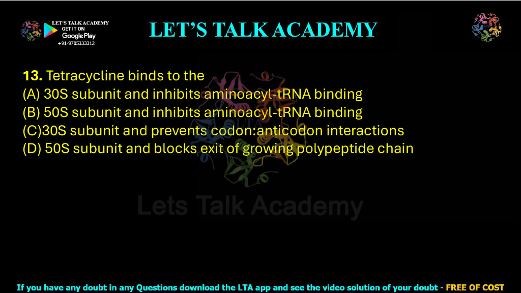 13. Tetracycline binds to the  (A) 30S subunit and inhibits aminoacyl-tRNA binding (B) 50S subunit and inhibits aminoacyl-tRNA binding (C)30S subunit and prevents codon:anticodon interactions (D) 50S subunit and blocks exit of growing polypeptide chain