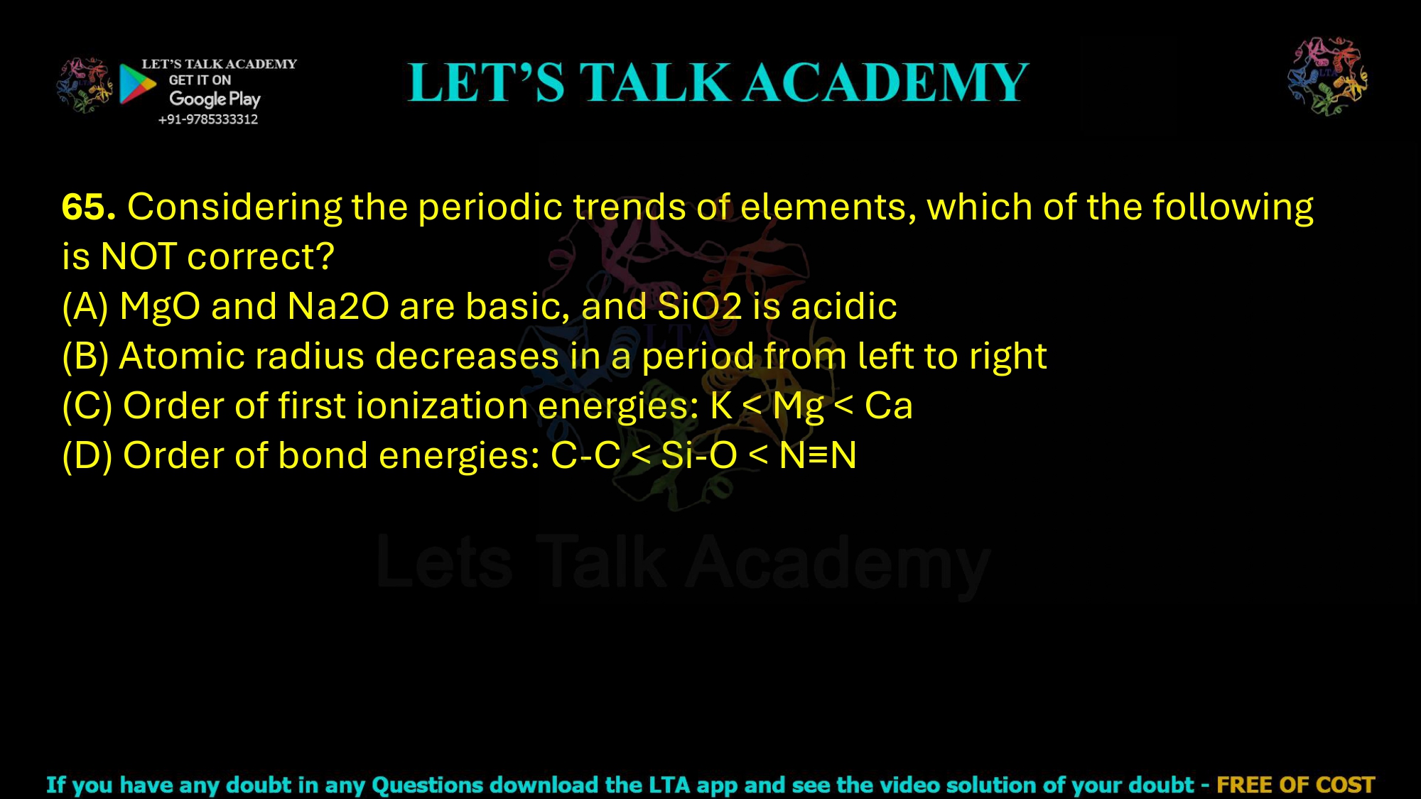 65. Considering the periodic trends of elements, which of the following is NOT correct?  (A) MgO and Na2O are basic, and SiO2 is acidic (B) Atomic radius decreases in a period from left to right (C) Order of first ionization energies: K < Mg < Ca (D) Order of bond energies: C-C < Si-O < N≡N