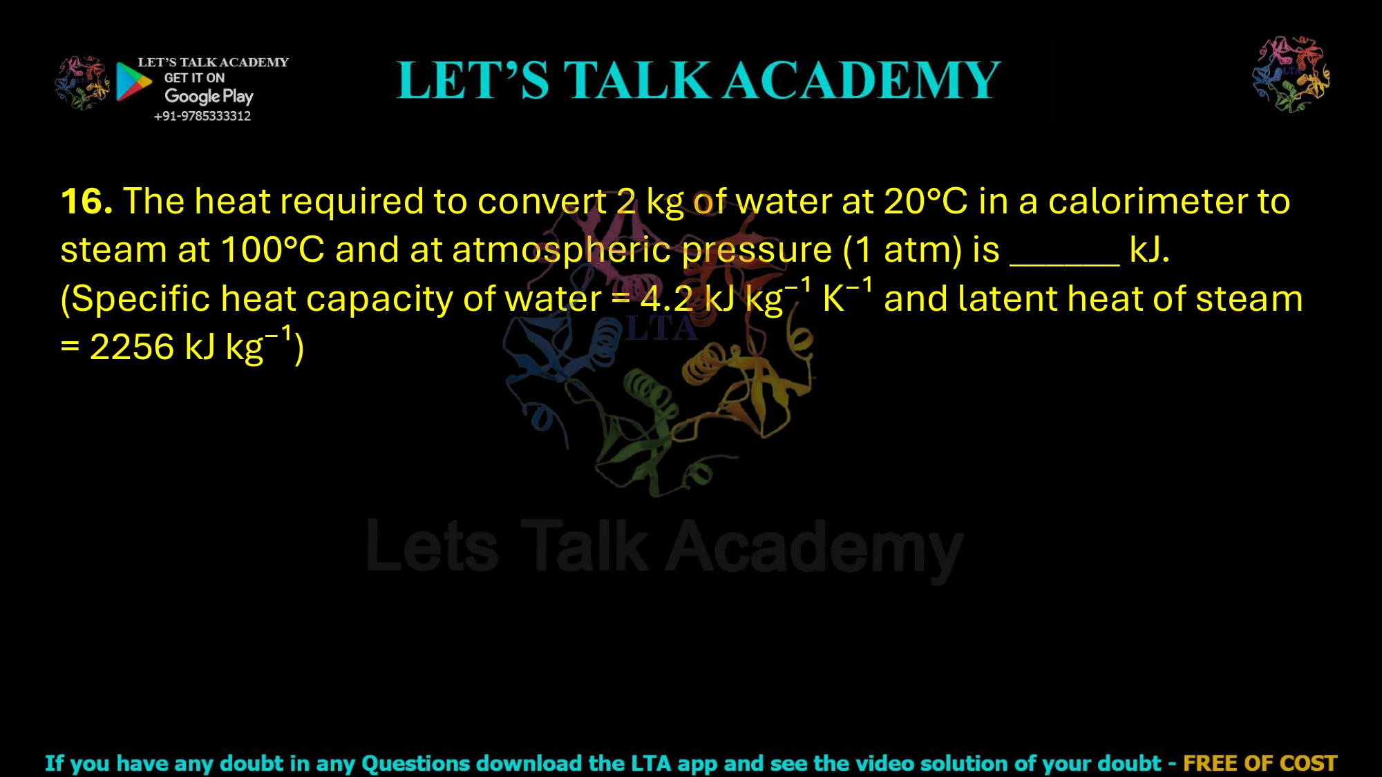 16. The heat required to convert 2 kg of water at 20°C in a calorimeter to steam at 100°C and at atmospheric pressure (1 atm) is ______ kJ. (Specific heat capacity of water = 4.2 kJ kg⁻¹ K⁻¹ and latent heat of steam = 2256 kJ kg⁻¹)