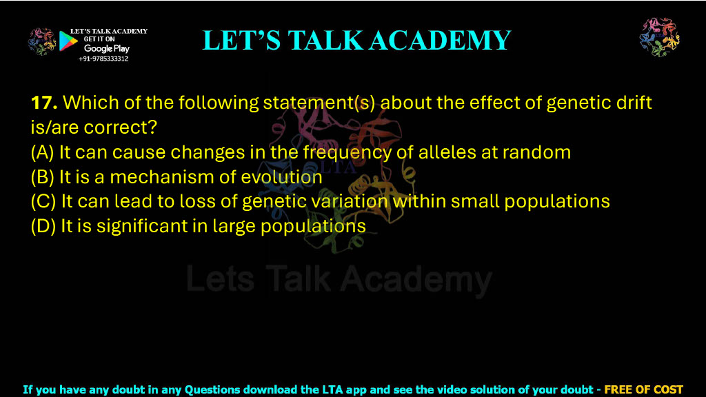 17. Which of the following statement(s) about the effect of genetic drift is/are correct?  (A) It can cause changes in the frequency of alleles at random (B) It is a mechanism of evolution (C) It can lead to loss of genetic variation within small populations (D) It is significant in large populations