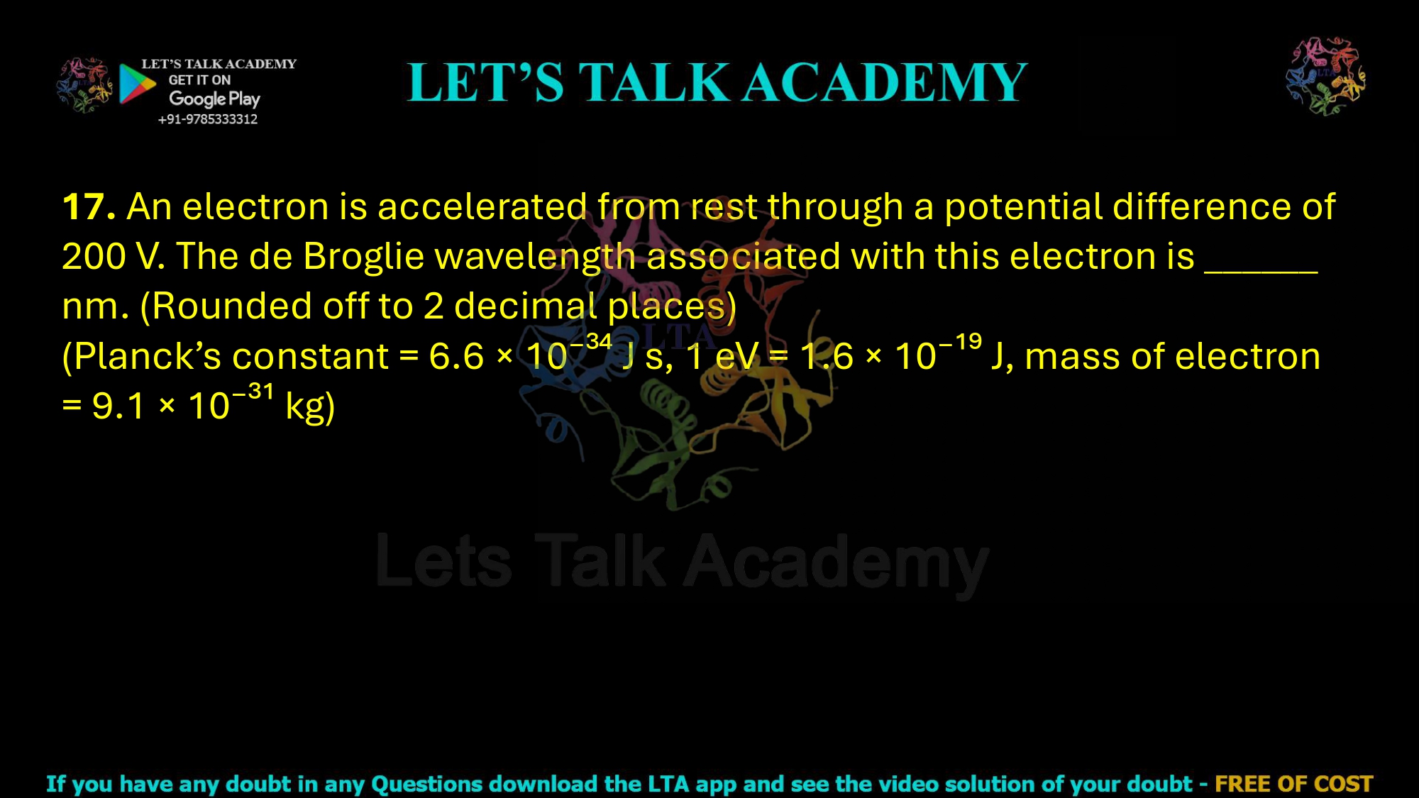 17. An electron is accelerated from rest through a potential difference of 200 V. The de Broglie wavelength associated with this electron is ______ nm. (Rounded off to 2 decimal places) (Planck’s constant = 6.6 × 10⁻³⁴ J s, 1 eV = 1.6 × 10⁻¹⁹ J, mass of electron = 9.1 × 10⁻³¹ kg)       