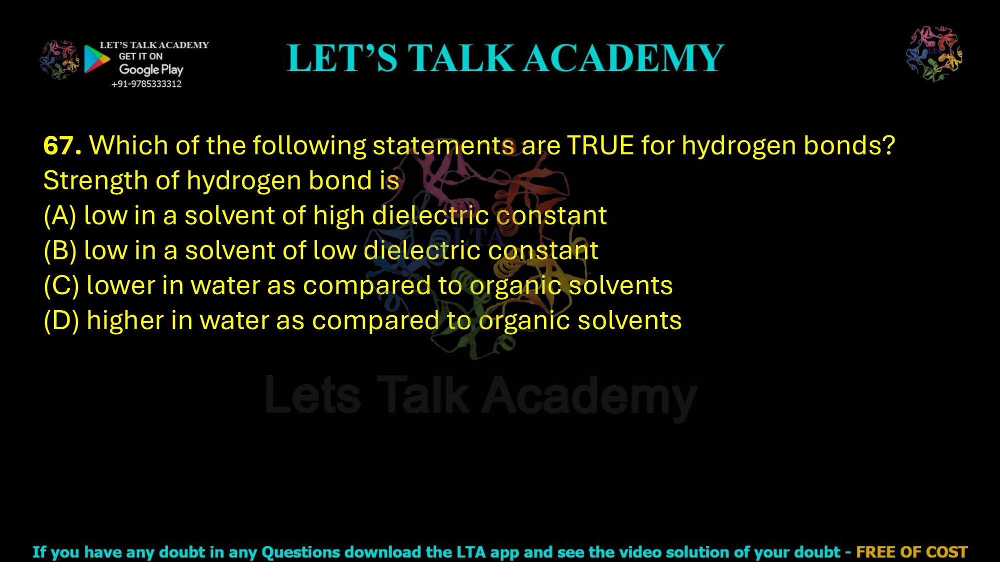 67. Which of the following statements are TRUE for hydrogen bonds? Strength of hydrogen bond is                       (A) low in a solvent of high dielectric constant (B) low in a solvent of low dielectric constant (C) lower in water as compared to organic solvents (D) higher in water as compared to organic solvents