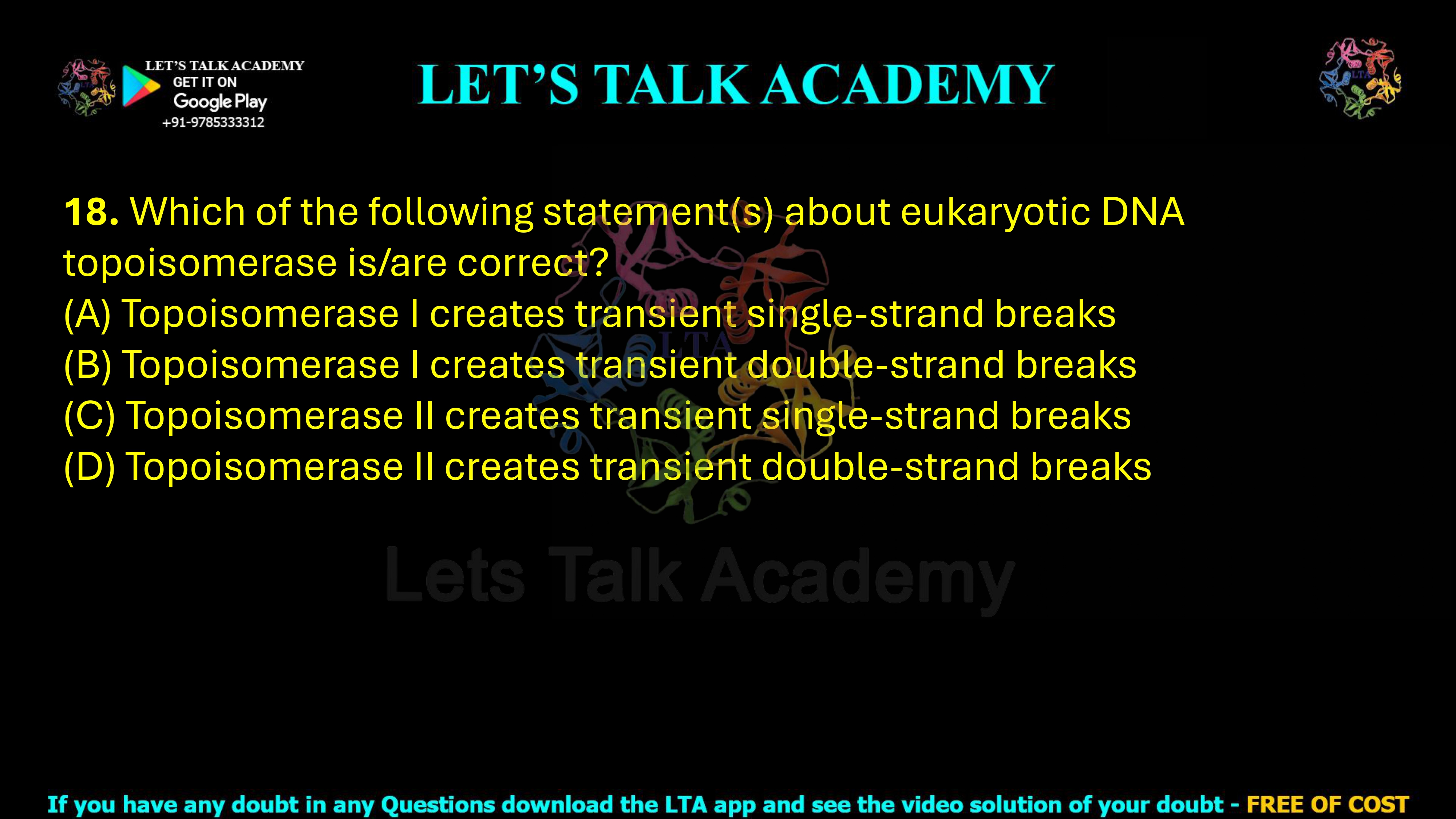 18. Which of the following statement(s) about eukaryotic DNA topoisomerase is/are correct? (A) Topoisomerase I creates transient single-strand breaks (B) Topoisomerase I creates transient double-strand breaks (C) Topoisomerase II creates transient single-strand breaks (D) Topoisomerase II creates transient double-strand breaks