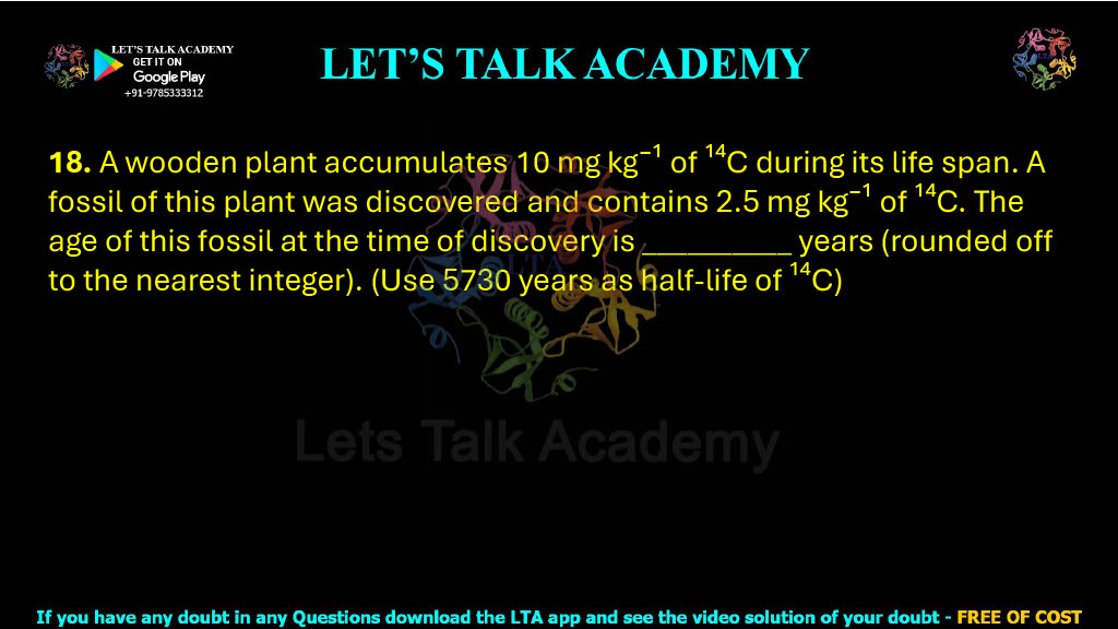 18. A wooden plant accumulates 10 mg kg⁻¹ of ¹⁴C during its life span. A fossil of this plant was discovered and contains 2.5 mg kg⁻¹ of ¹⁴C. The age of this fossil at the time of discovery is __________ years (rounded off to the nearest integer). (Use 5730 years as half-life of ¹⁴C)     