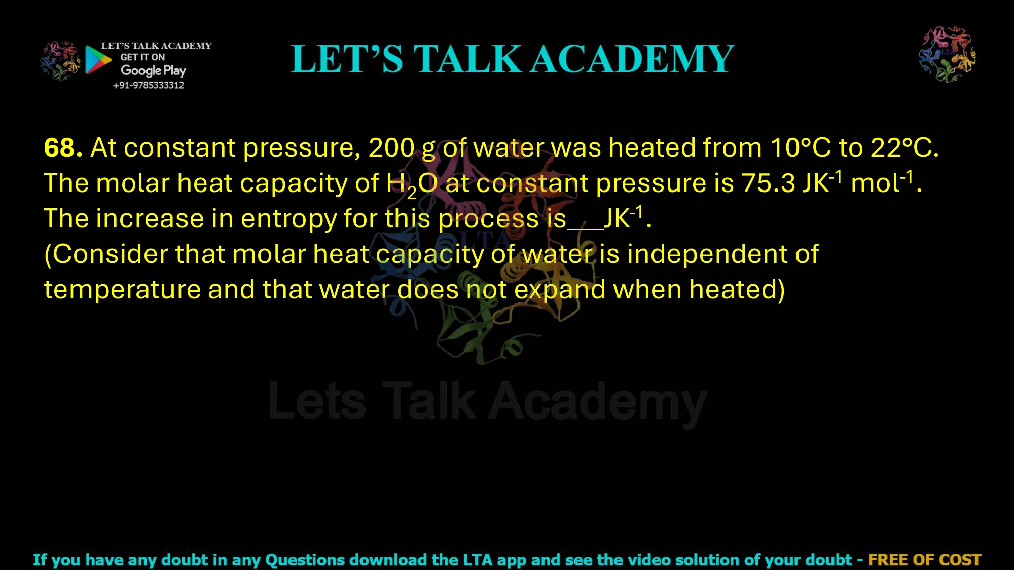 68. At constant pressure, 200 g of water was heated from 10°C to 22°C. The molar heat capacity of H2O at constant pressure is 75.3 JK-1 mol-1. The increase in entropy for this process is JK-1. (Consider that molar heat capacity of water is independent of temperature and that water does not expand when heated)     