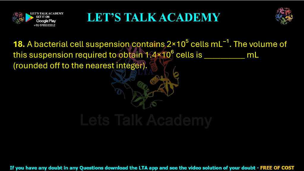 18. A bacterial cell suspension contains 2×10⁵ cells mL⁻¹. The volume of this suspension required to obtain 1.4×10⁶ cells is __________ mL (rounded off to the nearest integer).         