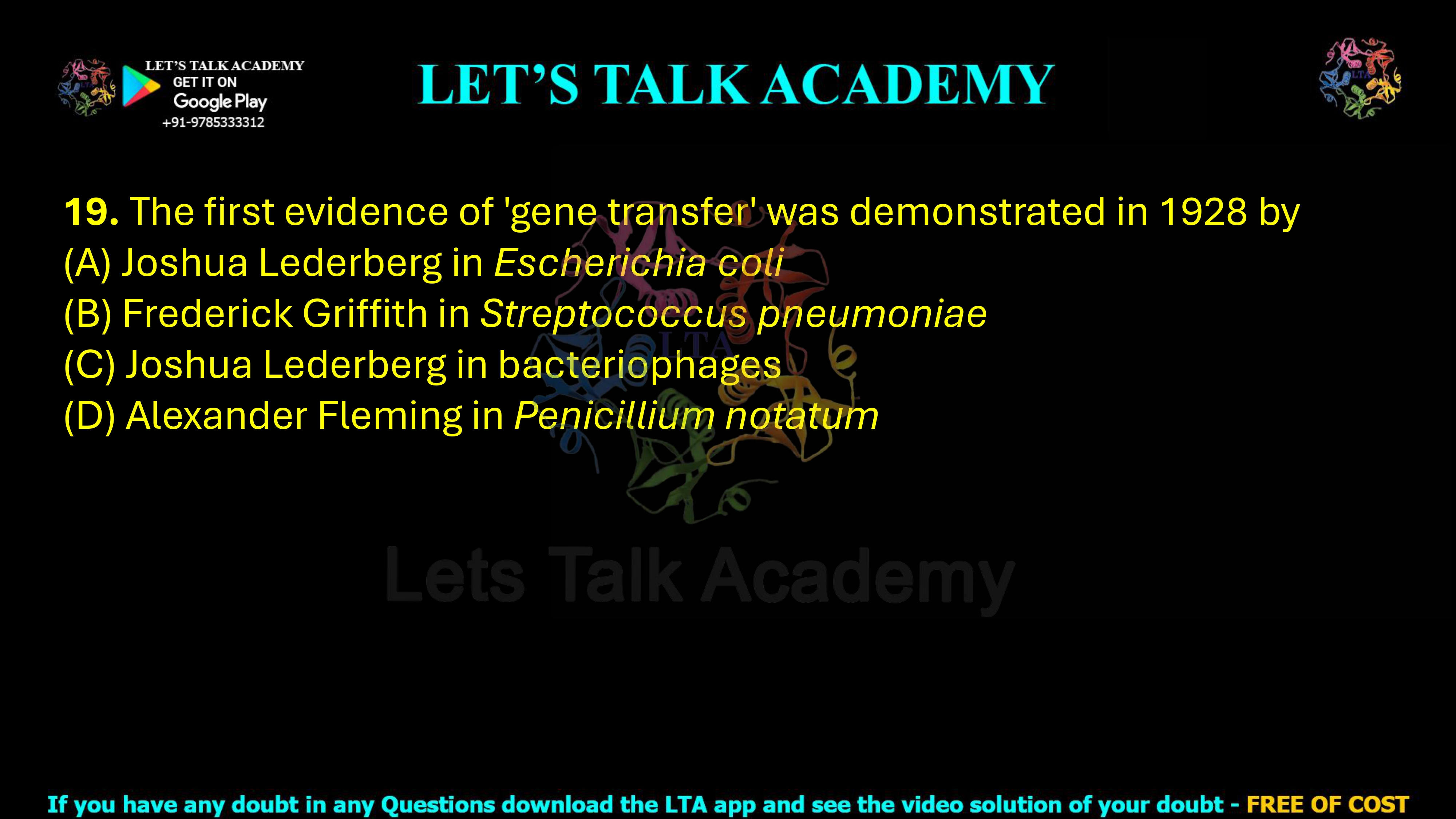 19. The first evidence of 'gene transfer' was demonstrated in 1928 by     (A) Joshua Lederberg in Escherichia coli  (B) Frederick Griffith in Streptococcus pneumoniae  (C) Joshua Lederberg in bacteriophages  (D) Alexander Fleming in Penicillium notatum