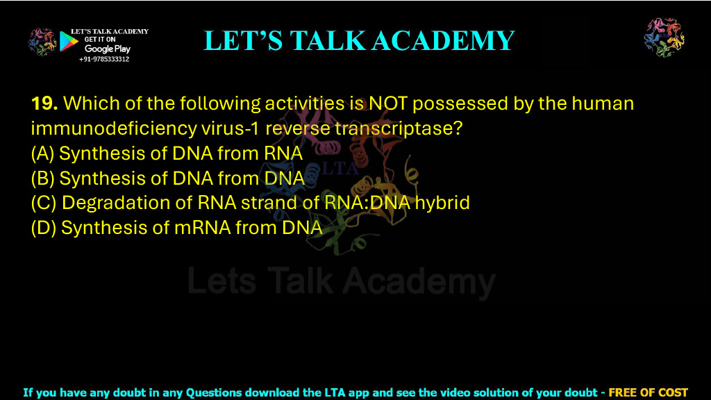 19. Which of the following activities is NOT possessed by the human immunodeficiency virus-1 reverse transcriptase?    (A) Synthesis of DNA from RNA  (B) Synthesis of DNA from DNA  (C) Degradation of RNA strand of RNA:DNA hybrid  (D) Synthesis of mRNA from DNA