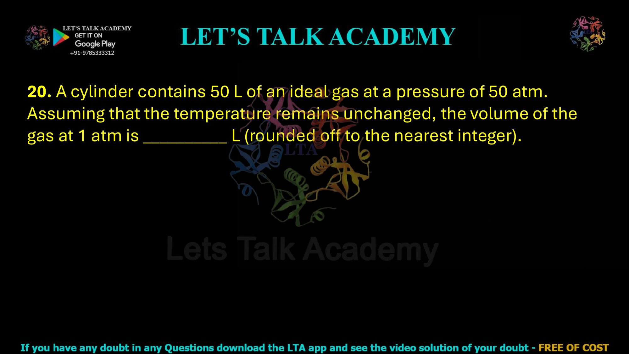 20. A cylinder contains 50 L of an ideal gas at a pressure of 50 atm. Assuming that the temperature remains unchanged, the volume of the gas at 1 atm is __________ L (rounded off to the nearest integer).