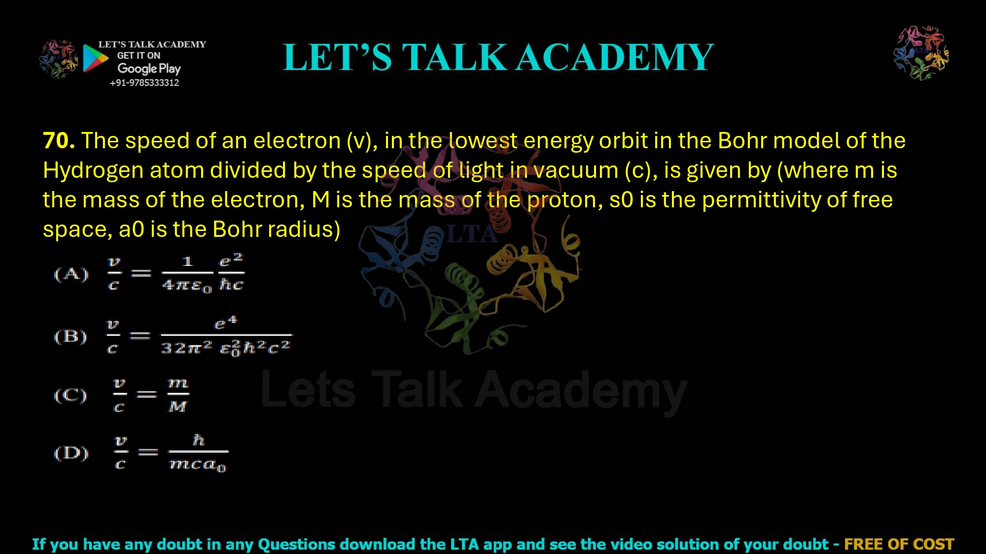 70. The speed of an electron (v), in the lowest energy orbit in the Bohr model of the Hydrogen atom divided by the speed of light in vacuum (c), is given by (where m is the mass of the electron, M is the mass of the proton, s0 is the permittivity of free space, a0 is the Bohr radius)