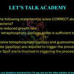21. Which of the following statement(s) is/are CORRECT about 'stringent response' in bacteria? (A) It is linked to reduced growth rate  (B) Guanosine tetraphosphate (ppGpp) alone is sufficient to trigger the process  (C) Both guanosine tetraphosphate (ppGpp) and guanosine pentaphosphate (pppGpp) are required to trigger the process  (D) RelA and/or SpoT are/is involved in triggering the process