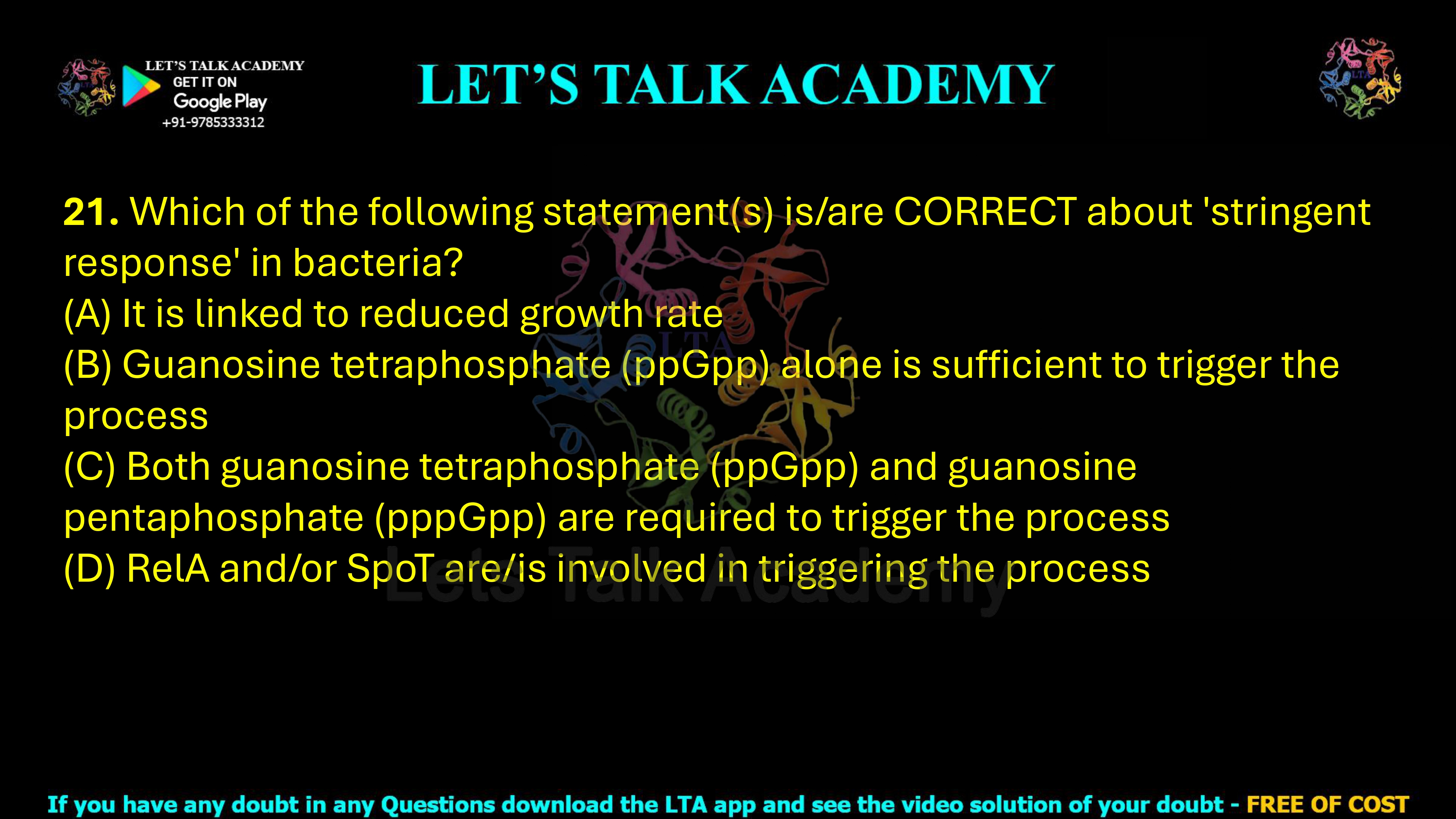 21. Which of the following statement(s) is/are CORRECT about 'stringent response' in bacteria? (A) It is linked to reduced growth rate (B) Guanosine tetraphosphate (ppGpp) alone is sufficient to trigger the process (C) Both guanosine tetraphosphate (ppGpp) and guanosine pentaphosphate (pppGpp) are required to trigger the process (D) RelA and/or SpoT are/is involved in triggering the process