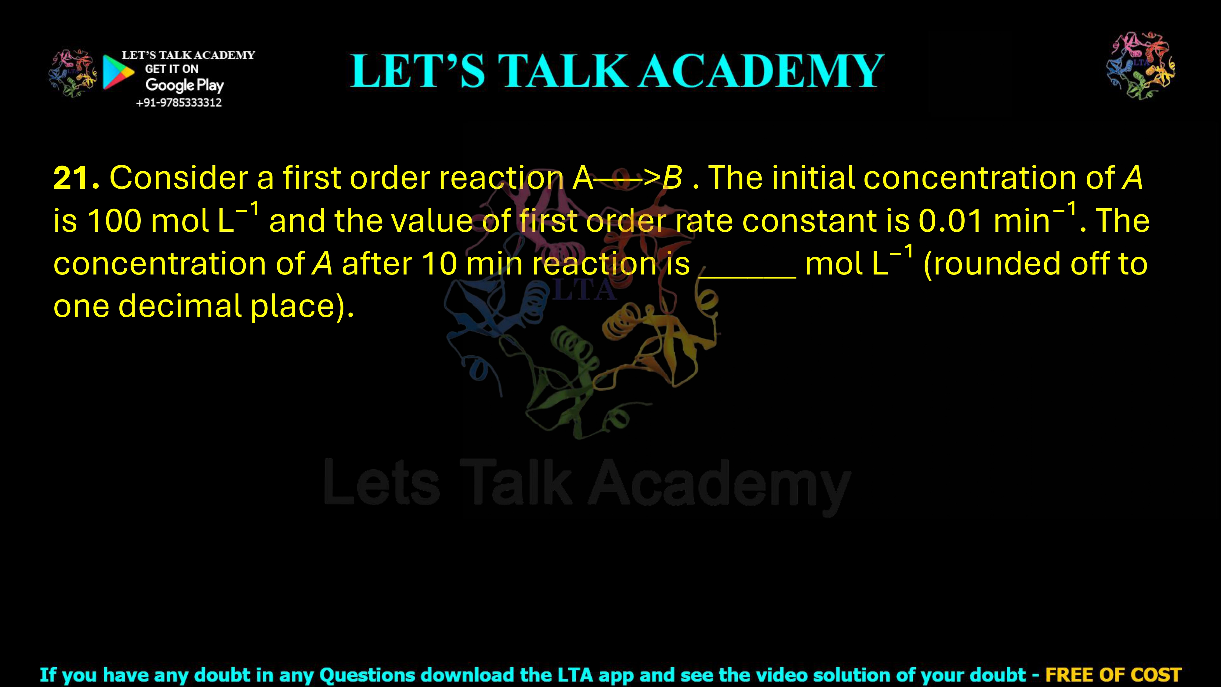 21. Consider a first order reaction A → B. The initial concentration of A is 100 mol L−1 and the value of the first order rate constant is 0.01 min−1. The concentration of A after 10 min reaction is _____ mol L−1, rounded off to one decimal place.