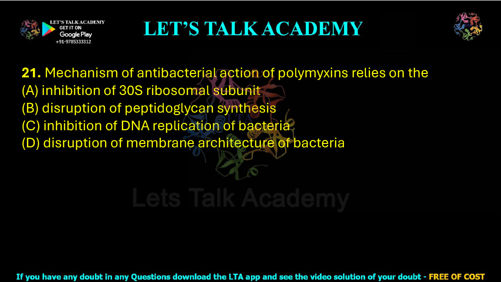 21. Mechanism of antibacterial action of polymyxins relies on the     (A) inhibition of 30S ribosomal subunit  (B) disruption of peptidoglycan synthesis  (C) inhibition of DNA replication of bacteria  (D) disruption of membrane architecture of bacteria